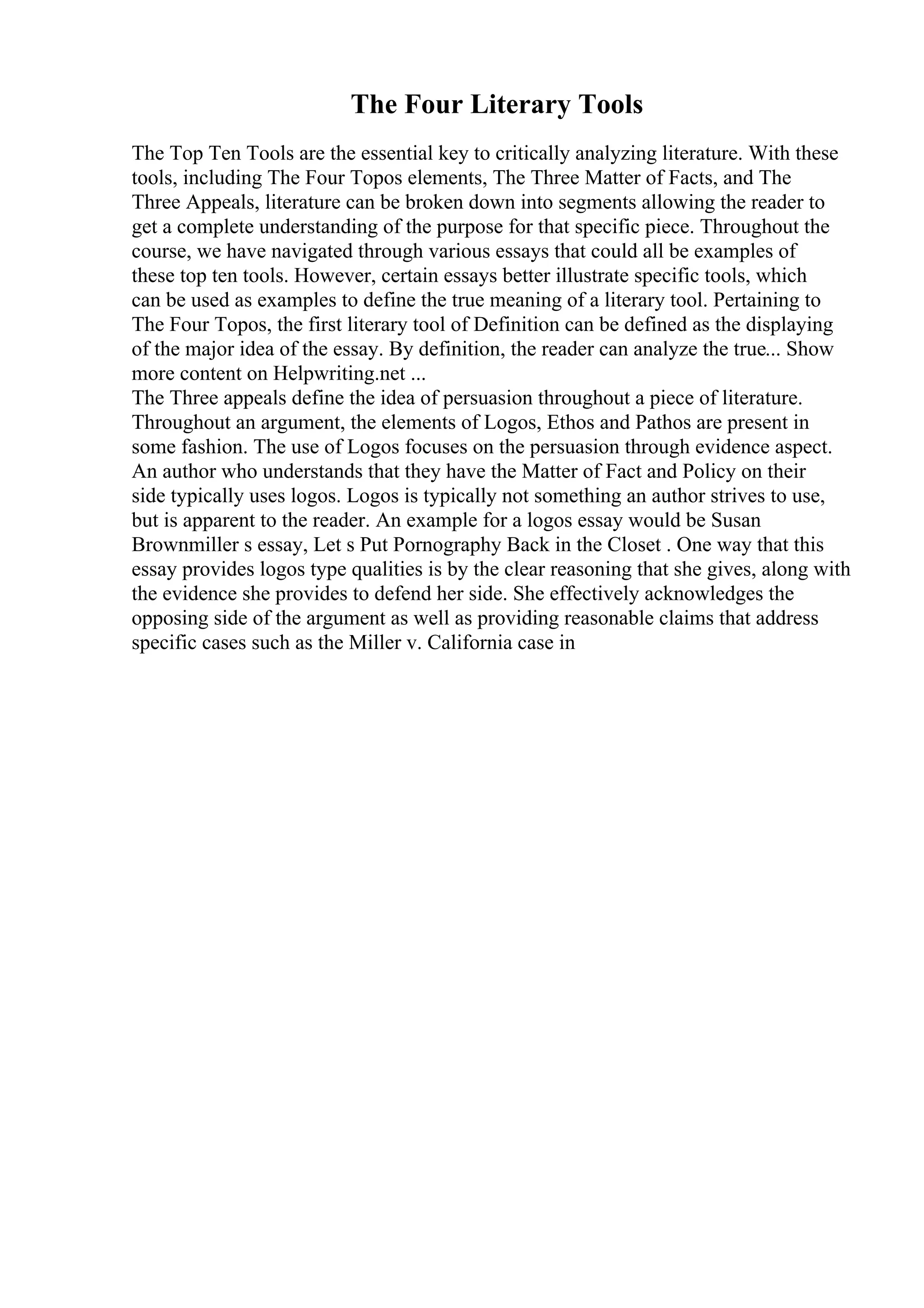The Four Literary Tools
The Top Ten Tools are the essential key to critically analyzing literature. With these
tools, including The Four Topos elements, The Three Matter of Facts, and The
Three Appeals, literature can be broken down into segments allowing the reader to
get a complete understanding of the purpose for that specific piece. Throughout the
course, we have navigated through various essays that could all be examples of
these top ten tools. However, certain essays better illustrate specific tools, which
can be used as examples to define the true meaning of a literary tool. Pertaining to
The Four Topos, the first literary tool of Definition can be defined as the displaying
of the major idea of the essay. By definition, the reader can analyze the true... Show
more content on Helpwriting.net ...
The Three appeals define the idea of persuasion throughout a piece of literature.
Throughout an argument, the elements of Logos, Ethos and Pathos are present in
some fashion. The use of Logos focuses on the persuasion through evidence aspect.
An author who understands that they have the Matter of Fact and Policy on their
side typically uses logos. Logos is typically not something an author strives to use,
but is apparent to the reader. An example for a logos essay would be Susan
Brownmiller s essay, Let s Put Pornography Back in the Closet . One way that this
essay provides logos type qualities is by the clear reasoning that she gives, along with
the evidence she provides to defend her side. She effectively acknowledges the
opposing side of the argument as well as providing reasonable claims that address
specific cases such as the Miller v. California case in
 