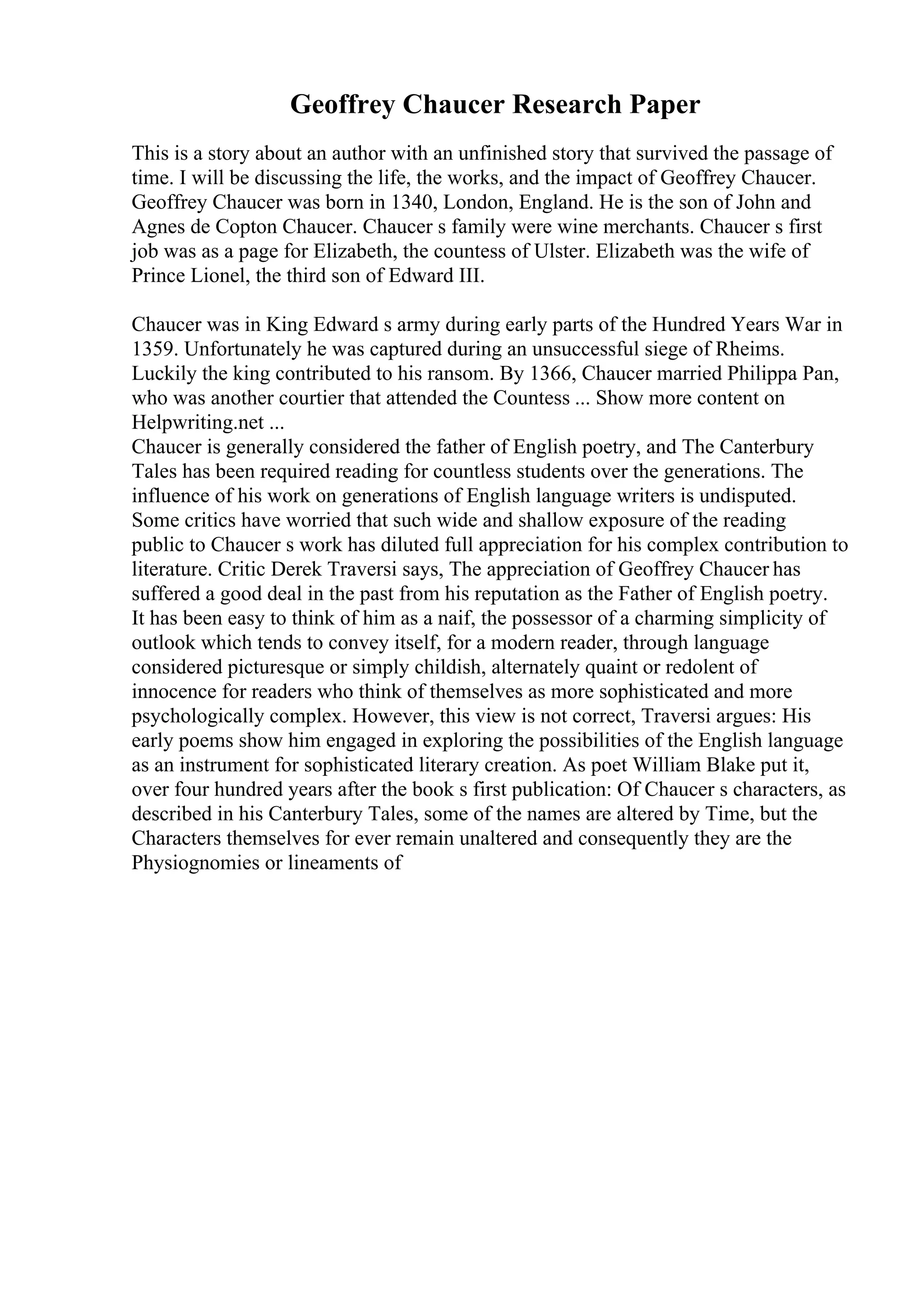 Geoffrey Chaucer Research Paper
This is a story about an author with an unfinished story that survived the passage of
time. I will be discussing the life, the works, and the impact of Geoffrey Chaucer.
Geoffrey Chaucer was born in 1340, London, England. He is the son of John and
Agnes de Copton Chaucer. Chaucer s family were wine merchants. Chaucer s first
job was as a page for Elizabeth, the countess of Ulster. Elizabeth was the wife of
Prince Lionel, the third son of Edward III.
Chaucer was in King Edward s army during early parts of the Hundred Years War in
1359. Unfortunately he was captured during an unsuccessful siege of Rheims.
Luckily the king contributed to his ransom. By 1366, Chaucer married Philippa Pan,
who was another courtier that attended the Countess ... Show more content on
Helpwriting.net ...
Chaucer is generally considered the father of English poetry, and The Canterbury
Tales has been required reading for countless students over the generations. The
influence of his work on generations of English language writers is undisputed.
Some critics have worried that such wide and shallow exposure of the reading
public to Chaucer s work has diluted full appreciation for his complex contribution to
literature. Critic Derek Traversi says, The appreciation of Geoffrey Chaucer has
suffered a good deal in the past from his reputation as the Father of English poetry.
It has been easy to think of him as a naif, the possessor of a charming simplicity of
outlook which tends to convey itself, for a modern reader, through language
considered picturesque or simply childish, alternately quaint or redolent of
innocence for readers who think of themselves as more sophisticated and more
psychologically complex. However, this view is not correct, Traversi argues: His
early poems show him engaged in exploring the possibilities of the English language
as an instrument for sophisticated literary creation. As poet William Blake put it,
over four hundred years after the book s first publication: Of Chaucer s characters, as
described in his Canterbury Tales, some of the names are altered by Time, but the
Characters themselves for ever remain unaltered and consequently they are the
Physiognomies or lineaments of
 