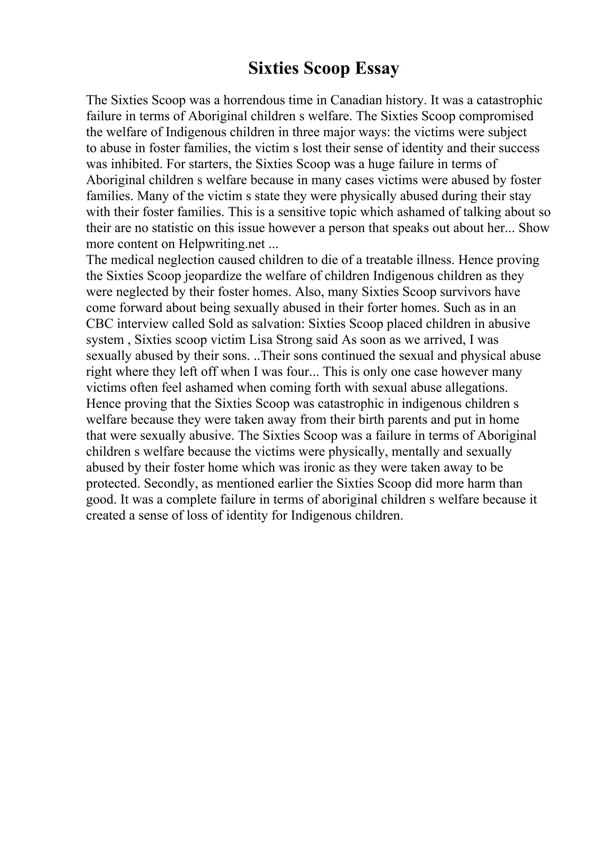 Sixties Scoop Essay
The Sixties Scoop was a horrendous time in Canadian history. It was a catastrophic
failure in terms of Aboriginal children s welfare. The Sixties Scoop compromised
the welfare of Indigenous children in three major ways: the victims were subject
to abuse in foster families, the victim s lost their sense of identity and their success
was inhibited. For starters, the Sixties Scoop was a huge failure in terms of
Aboriginal children s welfare because in many cases victims were abused by foster
families. Many of the victim s state they were physically abused during their stay
with their foster families. This is a sensitive topic which ashamed of talking about so
their are no statistic on this issue however a person that speaks out about her... Show
more content on Helpwriting.net ...
The medical neglection caused children to die of a treatable illness. Hence proving
the Sixties Scoop jeopardize the welfare of children Indigenous children as they
were neglected by their foster homes. Also, many Sixties Scoop survivors have
come forward about being sexually abused in their forter homes. Such as in an
CBC interview called Sold as salvation: Sixties Scoop placed children in abusive
system , Sixties scoop victim Lisa Strong said As soon as we arrived, I was
sexually abused by their sons. ..Their sons continued the sexual and physical abuse
right where they left off when I was four... This is only one case however many
victims often feel ashamed when coming forth with sexual abuse allegations.
Hence proving that the Sixties Scoop was catastrophic in indigenous children s
welfare because they were taken away from their birth parents and put in home
that were sexually abusive. The Sixties Scoop was a failure in terms of Aboriginal
children s welfare because the victims were physically, mentally and sexually
abused by their foster home which was ironic as they were taken away to be
protected. Secondly, as mentioned earlier the Sixties Scoop did more harm than
good. It was a complete failure in terms of aboriginal children s welfare because it
created a sense of loss of identity for Indigenous children.
 