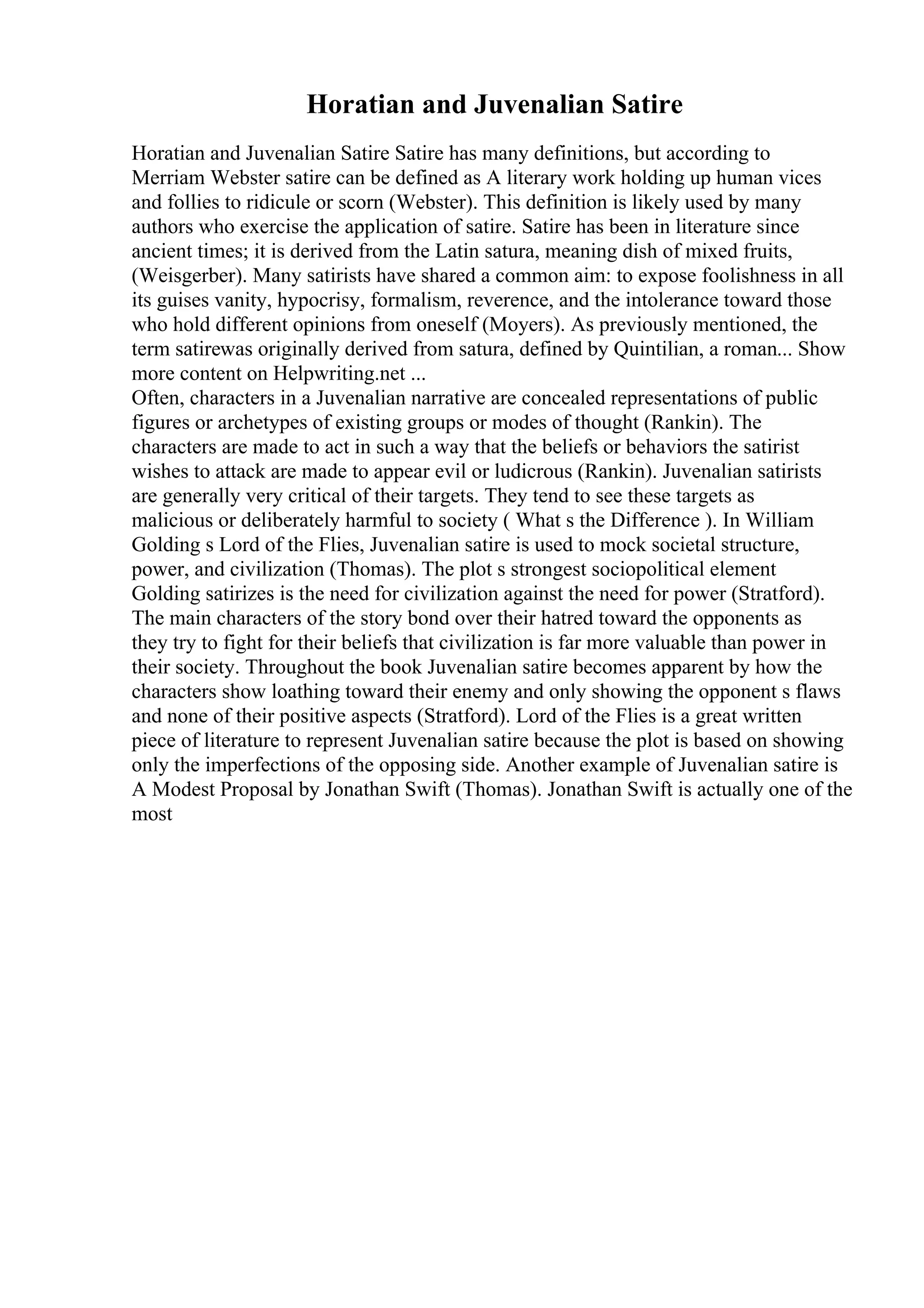 Horatian and Juvenalian Satire
Horatian and Juvenalian Satire Satire has many definitions, but according to
Merriam Webster satire can be defined as A literary work holding up human vices
and follies to ridicule or scorn (Webster). This definition is likely used by many
authors who exercise the application of satire. Satire has been in literature since
ancient times; it is derived from the Latin satura, meaning dish of mixed fruits,
(Weisgerber). Many satirists have shared a common aim: to expose foolishness in all
its guises vanity, hypocrisy, formalism, reverence, and the intolerance toward those
who hold different opinions from oneself (Moyers). As previously mentioned, the
term satirewas originally derived from satura, defined by Quintilian, a roman... Show
more content on Helpwriting.net ...
Often, characters in a Juvenalian narrative are concealed representations of public
figures or archetypes of existing groups or modes of thought (Rankin). The
characters are made to act in such a way that the beliefs or behaviors the satirist
wishes to attack are made to appear evil or ludicrous (Rankin). Juvenalian satirists
are generally very critical of their targets. They tend to see these targets as
malicious or deliberately harmful to society ( What s the Difference ). In William
Golding s Lord of the Flies, Juvenalian satire is used to mock societal structure,
power, and civilization (Thomas). The plot s strongest sociopolitical element
Golding satirizes is the need for civilization against the need for power (Stratford).
The main characters of the story bond over their hatred toward the opponents as
they try to fight for their beliefs that civilization is far more valuable than power in
their society. Throughout the book Juvenalian satire becomes apparent by how the
characters show loathing toward their enemy and only showing the opponent s flaws
and none of their positive aspects (Stratford). Lord of the Flies is a great written
piece of literature to represent Juvenalian satire because the plot is based on showing
only the imperfections of the opposing side. Another example of Juvenalian satire is
A Modest Proposal by Jonathan Swift (Thomas). Jonathan Swift is actually one of the
most
 