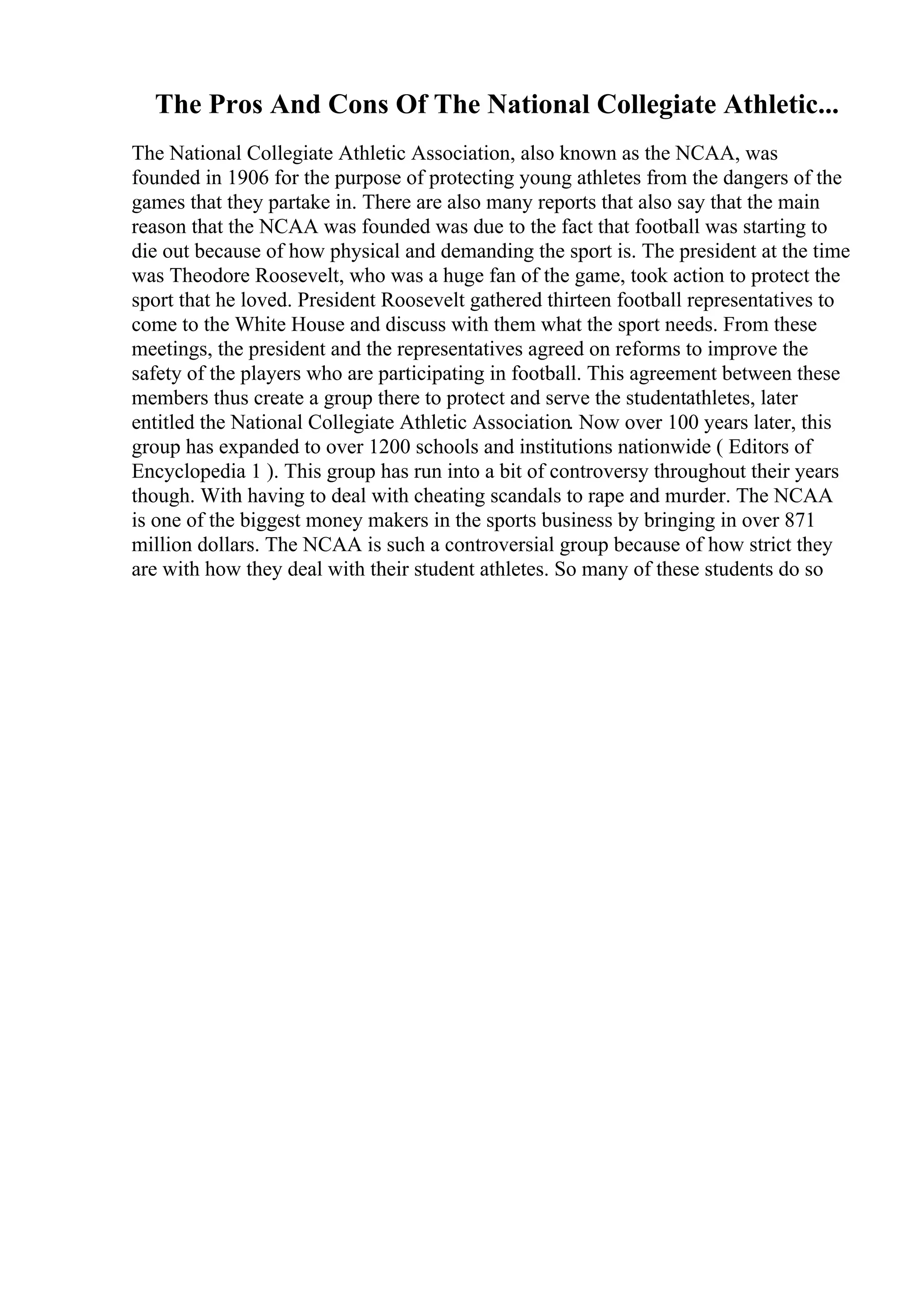 The Pros And Cons Of The National Collegiate Athletic...
The National Collegiate Athletic Association, also known as the NCAA, was
founded in 1906 for the purpose of protecting young athletes from the dangers of the
games that they partake in. There are also many reports that also say that the main
reason that the NCAA was founded was due to the fact that football was starting to
die out because of how physical and demanding the sport is. The president at the time
was Theodore Roosevelt, who was a huge fan of the game, took action to protect the
sport that he loved. President Roosevelt gathered thirteen football representatives to
come to the White House and discuss with them what the sport needs. From these
meetings, the president and the representatives agreed on reforms to improve the
safety of the players who are participating in football. This agreement between these
members thus create a group there to protect and serve the studentathletes, later
entitled the National Collegiate Athletic Association. Now over 100 years later, this
group has expanded to over 1200 schools and institutions nationwide ( Editors of
Encyclopedia 1 ). This group has run into a bit of controversy throughout their years
though. With having to deal with cheating scandals to rape and murder. The NCAA
is one of the biggest money makers in the sports business by bringing in over 871
million dollars. The NCAA is such a controversial group because of how strict they
are with how they deal with their student athletes. So many of these students do so
 