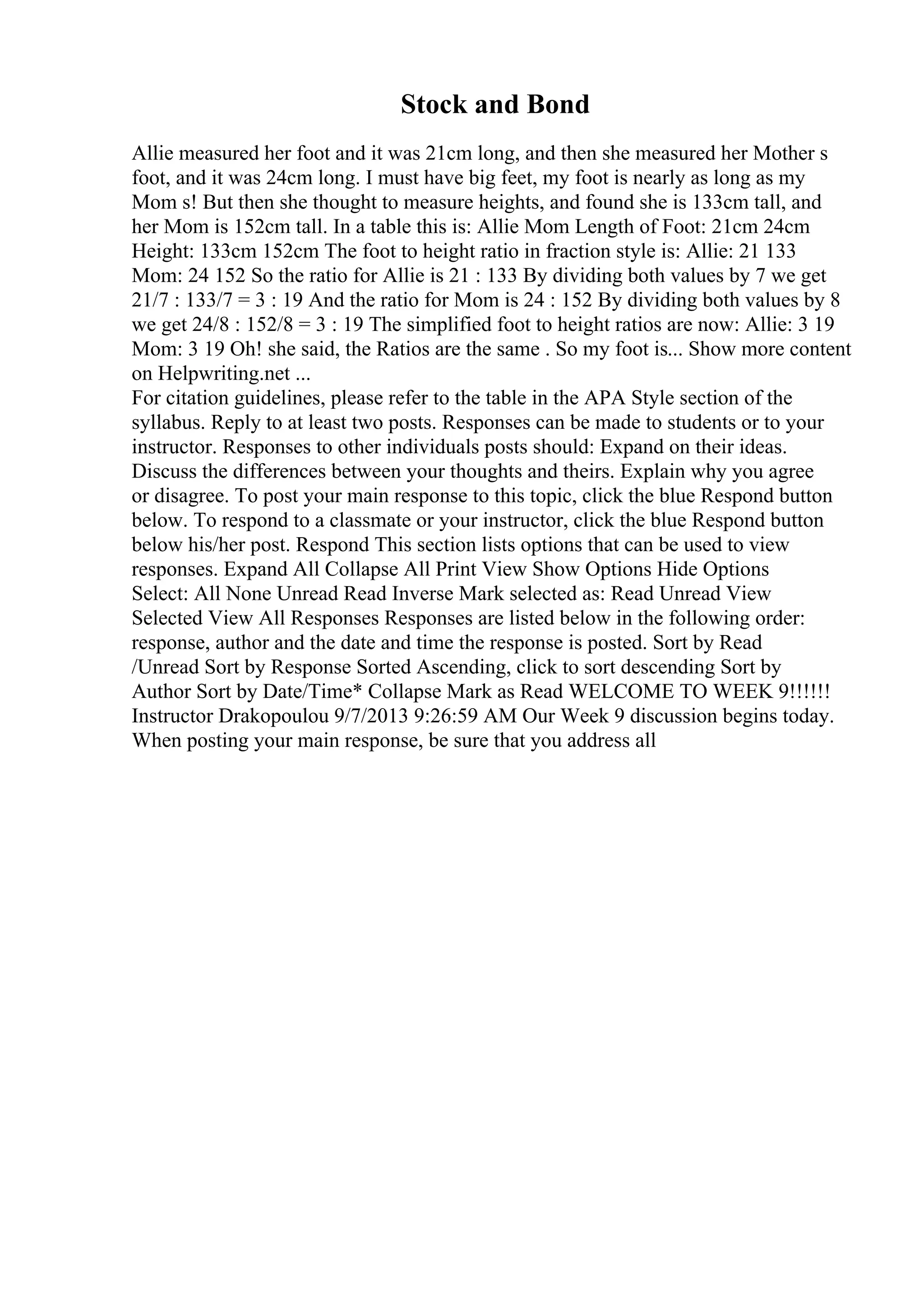 Stock and Bond
Allie measured her foot and it was 21cm long, and then she measured her Mother s
foot, and it was 24cm long. I must have big feet, my foot is nearly as long as my
Mom s! But then she thought to measure heights, and found she is 133cm tall, and
her Mom is 152cm tall. In a table this is: Allie Mom Length of Foot: 21cm 24cm
Height: 133cm 152cm The foot to height ratio in fraction style is: Allie: 21 133
Mom: 24 152 So the ratio for Allie is 21 : 133 By dividing both values by 7 we get
21/7 : 133/7 = 3 : 19 And the ratio for Mom is 24 : 152 By dividing both values by 8
we get 24/8 : 152/8 = 3 : 19 The simplified foot to height ratios are now: Allie: 3 19
Mom: 3 19 Oh! she said, the Ratios are the same . So my foot is... Show more content
on Helpwriting.net ...
For citation guidelines, please refer to the table in the APA Style section of the
syllabus. Reply to at least two posts. Responses can be made to students or to your
instructor. Responses to other individuals posts should: Expand on their ideas.
Discuss the differences between your thoughts and theirs. Explain why you agree
or disagree. To post your main response to this topic, click the blue Respond button
below. To respond to a classmate or your instructor, click the blue Respond button
below his/her post. Respond This section lists options that can be used to view
responses. Expand All Collapse All Print View Show Options Hide Options
Select: All None Unread Read Inverse Mark selected as: Read Unread View
Selected View All Responses Responses are listed below in the following order:
response, author and the date and time the response is posted. Sort by Read
/Unread Sort by Response Sorted Ascending, click to sort descending Sort by
Author Sort by Date/Time* Collapse Mark as Read WELCOME TO WEEK 9!!!!!!
Instructor Drakopoulou 9/7/2013 9:26:59 AM Our Week 9 discussion begins today.
When posting your main response, be sure that you address all
 