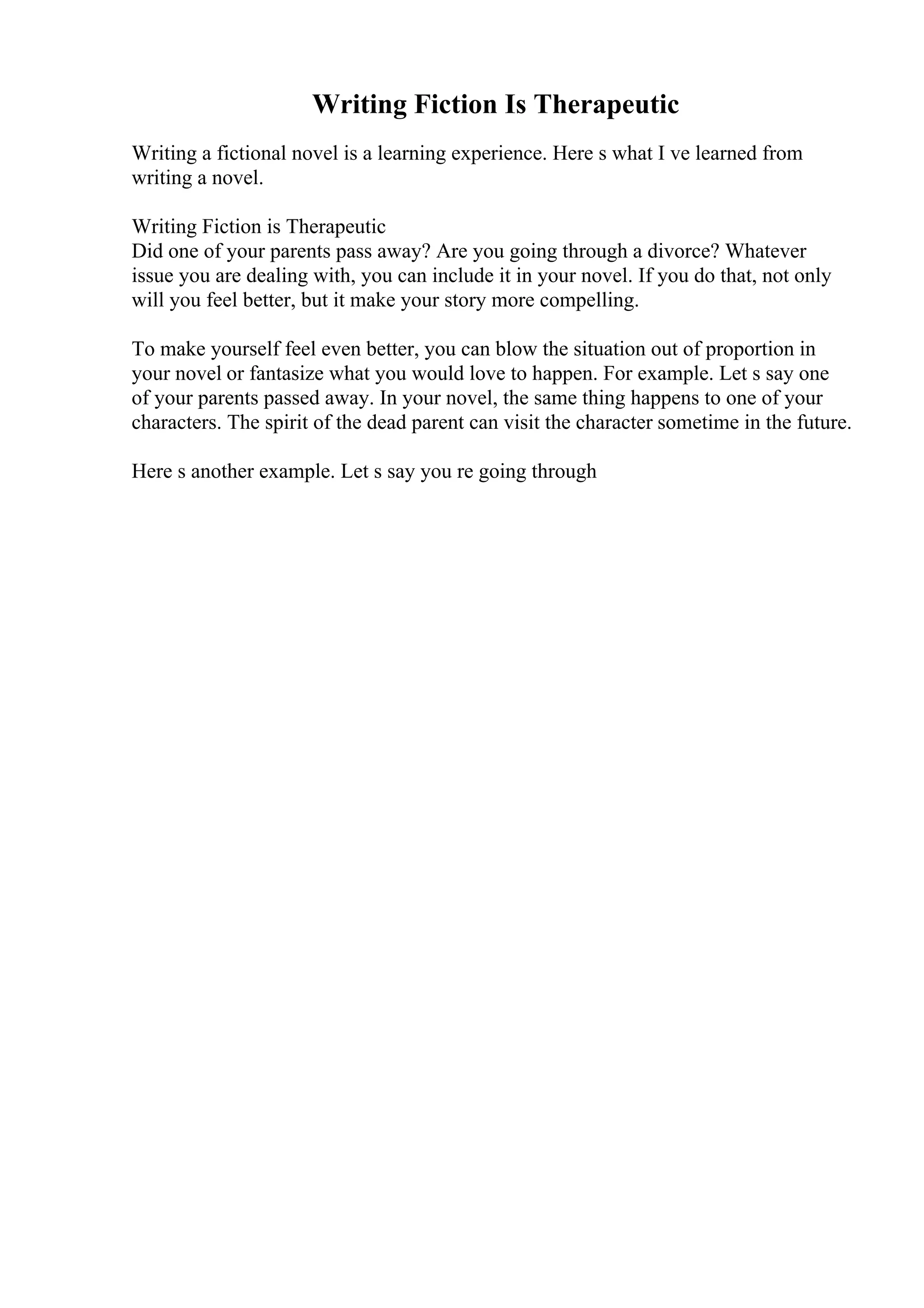 Writing Fiction Is Therapeutic
Writing a fictional novel is a learning experience. Here s what I ve learned from
writing a novel.
Writing Fiction is Therapeutic
Did one of your parents pass away? Are you going through a divorce? Whatever
issue you are dealing with, you can include it in your novel. If you do that, not only
will you feel better, but it make your story more compelling.
To make yourself feel even better, you can blow the situation out of proportion in
your novel or fantasize what you would love to happen. For example. Let s say one
of your parents passed away. In your novel, the same thing happens to one of your
characters. The spirit of the dead parent can visit the character sometime in the future.
Here s another example. Let s say you re going through
 