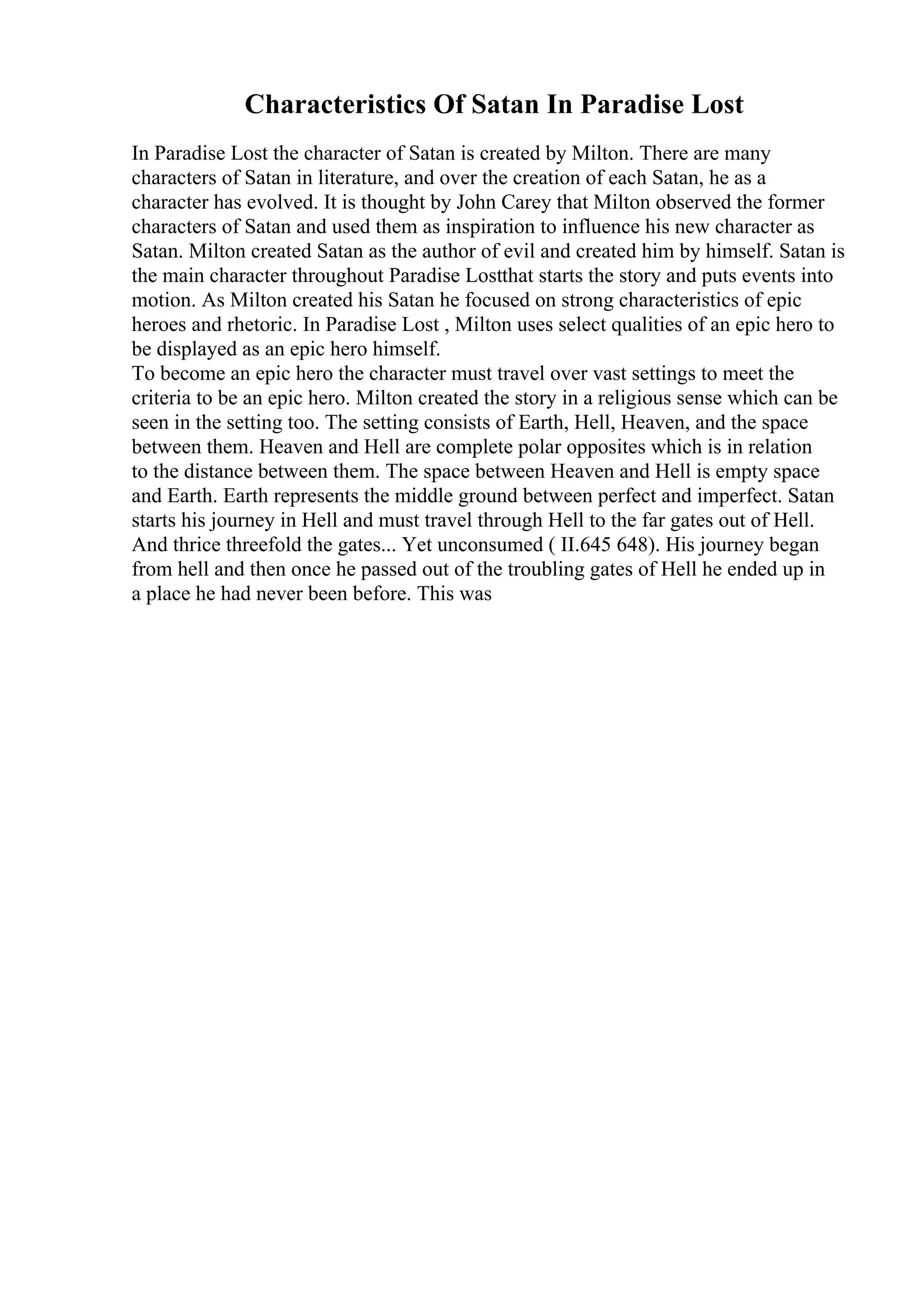Characteristics Of Satan In Paradise Lost
In Paradise Lost the character of Satan is created by Milton. There are many
characters of Satan in literature, and over the creation of each Satan, he as a
character has evolved. It is thought by John Carey that Milton observed the former
characters of Satan and used them as inspiration to influence his new character as
Satan. Milton created Satan as the author of evil and created him by himself. Satan is
the main character throughout Paradise Lostthat starts the story and puts events into
motion. As Milton created his Satan he focused on strong characteristics of epic
heroes and rhetoric. In Paradise Lost , Milton uses select qualities of an epic hero to
be displayed as an epic hero himself.
To become an epic hero the character must travel over vast settings to meet the
criteria to be an epic hero. Milton created the story in a religious sense which can be
seen in the setting too. The setting consists of Earth, Hell, Heaven, and the space
between them. Heaven and Hell are complete polar opposites which is in relation
to the distance between them. The space between Heaven and Hell is empty space
and Earth. Earth represents the middle ground between perfect and imperfect. Satan
starts his journey in Hell and must travel through Hell to the far gates out of Hell.
And thrice threefold the gates... Yet unconsumed ( II.645 648). His journey began
from hell and then once he passed out of the troubling gates of Hell he ended up in
a place he had never been before. This was
 