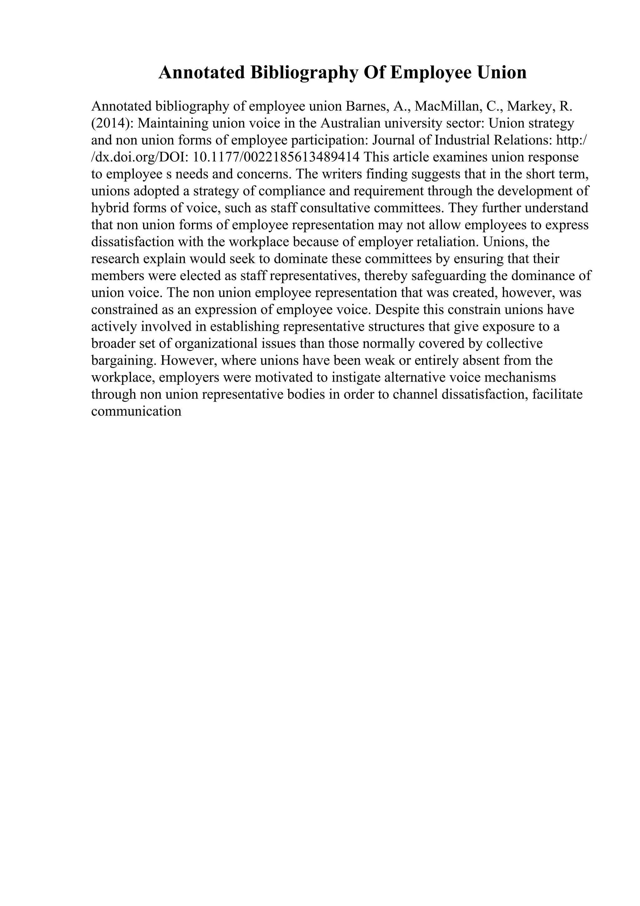Annotated Bibliography Of Employee Union
Annotated bibliography of employee union Barnes, A., MacMillan, C., Markey, R.
(2014): Maintaining union voice in the Australian university sector: Union strategy
and non union forms of employee participation: Journal of Industrial Relations: http:/
/dx.doi.org/DOI: 10.1177/0022185613489414 This article examines union response
to employee s needs and concerns. The writers finding suggests that in the short term,
unions adopted a strategy of compliance and requirement through the development of
hybrid forms of voice, such as staff consultative committees. They further understand
that non union forms of employee representation may not allow employees to express
dissatisfaction with the workplace because of employer retaliation. Unions, the
research explain would seek to dominate these committees by ensuring that their
members were elected as staff representatives, thereby safeguarding the dominance of
union voice. The non union employee representation that was created, however, was
constrained as an expression of employee voice. Despite this constrain unions have
actively involved in establishing representative structures that give exposure to a
broader set of organizational issues than those normally covered by collective
bargaining. However, where unions have been weak or entirely absent from the
workplace, employers were motivated to instigate alternative voice mechanisms
through non union representative bodies in order to channel dissatisfaction, facilitate
communication
 