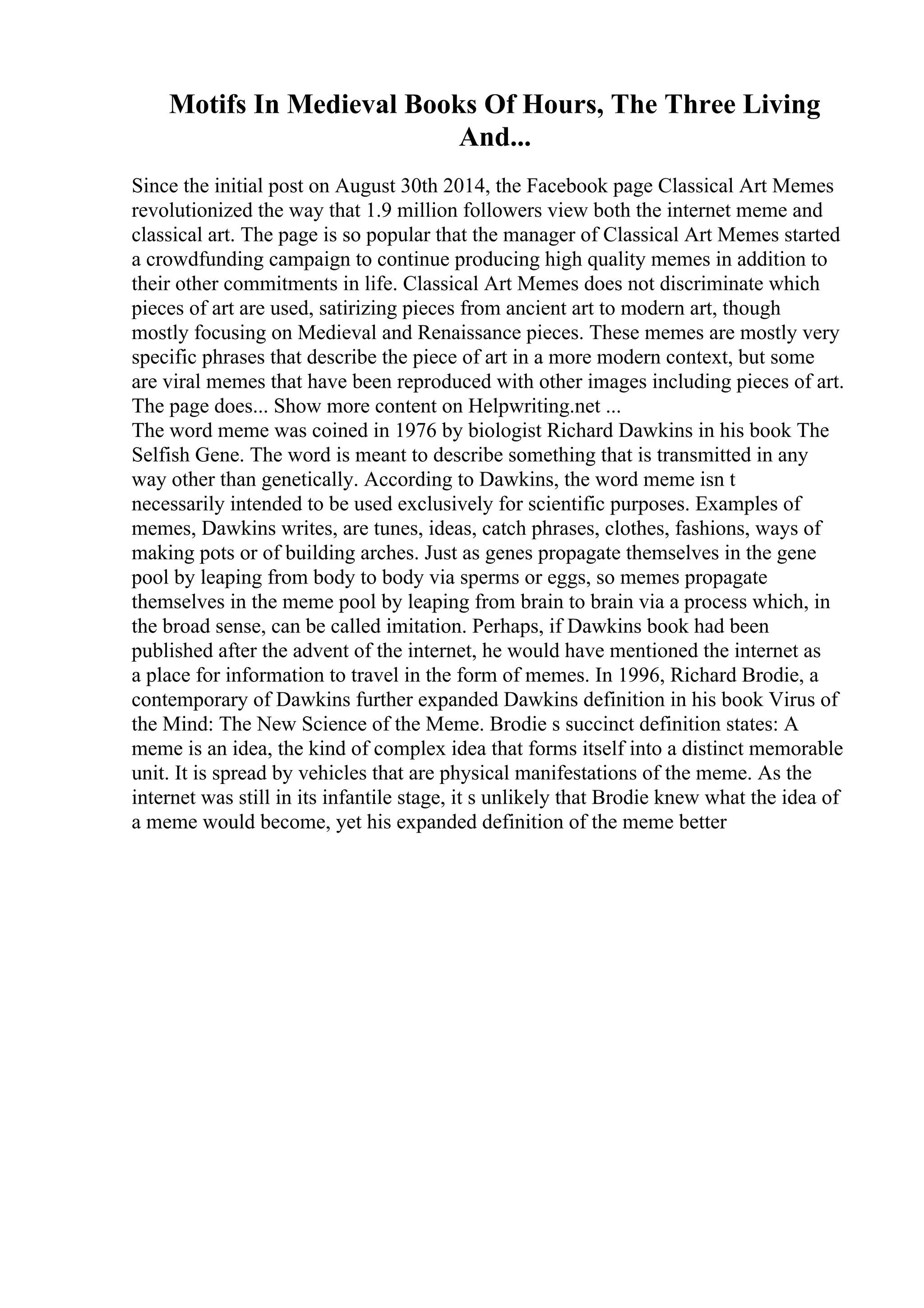 Motifs In Medieval Books Of Hours, The Three Living
And...
Since the initial post on August 30th 2014, the Facebook page Classical Art Memes
revolutionized the way that 1.9 million followers view both the internet meme and
classical art. The page is so popular that the manager of Classical Art Memes started
a crowdfunding campaign to continue producing high quality memes in addition to
their other commitments in life. Classical Art Memes does not discriminate which
pieces of art are used, satirizing pieces from ancient art to modern art, though
mostly focusing on Medieval and Renaissance pieces. These memes are mostly very
specific phrases that describe the piece of art in a more modern context, but some
are viral memes that have been reproduced with other images including pieces of art.
The page does... Show more content on Helpwriting.net ...
The word meme was coined in 1976 by biologist Richard Dawkins in his book The
Selfish Gene. The word is meant to describe something that is transmitted in any
way other than genetically. According to Dawkins, the word meme isn t
necessarily intended to be used exclusively for scientific purposes. Examples of
memes, Dawkins writes, are tunes, ideas, catch phrases, clothes, fashions, ways of
making pots or of building arches. Just as genes propagate themselves in the gene
pool by leaping from body to body via sperms or eggs, so memes propagate
themselves in the meme pool by leaping from brain to brain via a process which, in
the broad sense, can be called imitation. Perhaps, if Dawkins book had been
published after the advent of the internet, he would have mentioned the internet as
a place for information to travel in the form of memes. In 1996, Richard Brodie, a
contemporary of Dawkins further expanded Dawkins definition in his book Virus of
the Mind: The New Science of the Meme. Brodie s succinct definition states: A
meme is an idea, the kind of complex idea that forms itself into a distinct memorable
unit. It is spread by vehicles that are physical manifestations of the meme. As the
internet was still in its infantile stage, it s unlikely that Brodie knew what the idea of
a meme would become, yet his expanded definition of the meme better
 