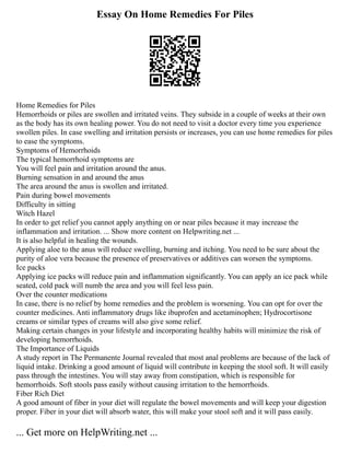 Essay On Home Remedies For Piles
Home Remedies for Piles
Hemorrhoids or piles are swollen and irritated veins. They subside in a couple of weeks at their own
as the body has its own healing power. You do not need to visit a doctor every time you experience
swollen piles. In case swelling and irritation persists or increases, you can use home remedies for piles
to ease the symptoms.
Symptoms of Hemorrhoids
The typical hemorrhoid symptoms are
You will feel pain and irritation around the anus.
Burning sensation in and around the anus
The area around the anus is swollen and irritated.
Pain during bowel movements
Difficulty in sitting
Witch Hazel
In order to get relief you cannot apply anything on or near piles because it may increase the
inflammation and irritation. ... Show more content on Helpwriting.net ...
It is also helpful in healing the wounds.
Applying aloe to the anus will reduce swelling, burning and itching. You need to be sure about the
purity of aloe vera because the presence of preservatives or additives can worsen the symptoms.
Ice packs
Applying ice packs will reduce pain and inflammation significantly. You can apply an ice pack while
seated, cold pack will numb the area and you will feel less pain.
Over the counter medications
In case, there is no relief by home remedies and the problem is worsening. You can opt for over the
counter medicines. Anti inflammatory drugs like ibuprofen and acetaminophen; Hydrocortisone
creams or similar types of creams will also give some relief.
Making certain changes in your lifestyle and incorporating healthy habits will minimize the risk of
developing hemorrhoids.
The Importance of Liquids
A study report in The Permanente Journal revealed that most anal problems are because of the lack of
liquid intake. Drinking a good amount of liquid will contribute in keeping the stool soft. It will easily
pass through the intestines. You will stay away from constipation, which is responsible for
hemorrhoids. Soft stools pass easily without causing irritation to the hemorrhoids.
Fiber Rich Diet
A good amount of fiber in your diet will regulate the bowel movements and will keep your digestion
proper. Fiber in your diet will absorb water, this will make your stool soft and it will pass easily.
... Get more on HelpWriting.net ...
 