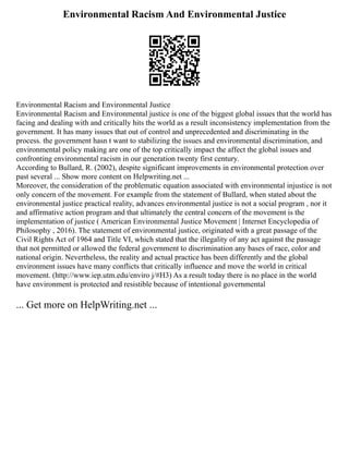Environmental Racism And Environmental Justice
Environmental Racism and Environmental Justice
Environmental Racism and Environmental justice is one of the biggest global issues that the world has
facing and dealing with and critically hits the world as a result inconsistency implementation from the
government. It has many issues that out of control and unprecedented and discriminating in the
process. the government hasn t want to stabilizing the issues and environmental discrimination, and
environmental policy making are one of the top critically impact the affect the global issues and
confronting environmental racism in our generation twenty first century.
According to Bullard, R. (2002), despite significant improvements in environmental protection over
past several ... Show more content on Helpwriting.net ...
Moreover, the consideration of the problematic equation associated with environmental injustice is not
only concern of the movement. For example from the statement of Bullard, when stated about the
environmental justice practical reality, advances environmental justice is not a social program , nor it
and affirmative action program and that ultimately the central concern of the movement is the
implementation of justice ( American Environmental Justice Movement | Internet Encyclopedia of
Philosophy , 2016). The statement of environmental justice, originated with a great passage of the
Civil Rights Act of 1964 and Title VI, which stated that the illegality of any act against the passage
that not permitted or allowed the federal government to discrimination any bases of race, color and
national origin. Nevertheless, the reality and actual practice has been differently and the global
environment issues have many conflicts that critically influence and move the world in critical
movement. (http://www.iep.utm.edu/enviro j/#H3) As a result today there is no place in the world
have environment is protected and resistible because of intentional governmental
... Get more on HelpWriting.net ...
 