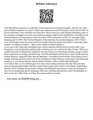 Defense Attorneys
I feel that defense attorneys are typically viewed negatively by the general public, after all, isn t their
job to find the loopholes in a case in order to get someone accused of a heinous crime off scot free? To
be fair and honest, I have felt that way in the past. That is, however, until I began researching some of
the numerous wrongful conviction cases that are coming to light in the United States. According to the
National Registry of Exonerations, there have been 2102 exonerations in the U.S. since they began
keeping track in 1989 ( The National Registry of Exonerations Exoneration Registry, 2017). That is
over 2,100 people whose lives have been irrevocably altered by being convicted of a crime they didn t
commit. An unknown number ... Show more content on Helpwriting.net ...
As we saw in the video clip, defendants aren t always upfront with the fact involved in their cases.
Sometimes it can be likened to pulling teeth or herding cats, not a job for the faint of heart. When you
combine the lack of information, long hours, low pay and an overwhelming caseload, you get a career
that is equal parts rewarding and frustrating. I feel that defendants tend to have a lack of faith and trust
in their attorneys, especially those that are appointed. According to our textbook, those facing serious
charges and long jail terms tend to have less confidence in their attorneys, particularly court appointed
attorneys. It s a common rhetoric that the public defender s office is both understaffed and
overworked. But, as our textbook goes on to state, those defense attorneys that take little time they
have to develop relationships with their clients tend to garner their client s trust (Siegel, Schmalleger
Worrall, 2015). Perhaps, the accused is feeling overwhelmed by the process, or they are feeling as if
they are not being heard and by spending a little time with them the attorneys allow the defendant to
feel, at least for a little while, as if they have some control over their
... Get more on HelpWriting.net ...
 