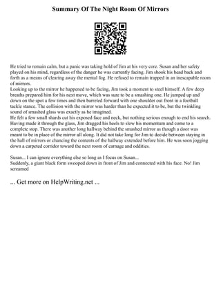 Summary Of The Night Room Of Mirrors
He tried to remain calm, but a panic was taking hold of Jim at his very core. Susan and her safety
played on his mind, regardless of the danger he was currently facing. Jim shook his head back and
forth as a means of clearing away the mental fog. He refused to remain trapped in an inescapable room
of mirrors.
Looking up to the mirror he happened to be facing, Jim took a moment to steel himself. A few deep
breaths prepared him for his next move, which was sure to be a smashing one. He jumped up and
down on the spot a few times and then barreled forward with one shoulder out front in a football
tackle stance. The collision with the mirror was harder than he expected it to be, but the twinkling
sound of smashed glass was exactly as he imagined.
He felt a few small shards cut his exposed face and neck, but nothing serious enough to end his search.
Having made it through the glass, Jim dragged his heels to slow his momentum and come to a
complete stop. There was another long hallway behind the smashed mirror as though a door was
meant to be in place of the mirror all along. It did not take long for Jim to decide between staying in
the hall of mirrors or chancing the contents of the hallway extended before him. He was soon jogging
down a carpeted corridor toward the next room of carnage and oddities.
Susan... I can ignore everything else so long as I focus on Susan...
Suddenly, a giant black form swooped down in front of Jim and connected with his face. No! Jim
screamed
... Get more on HelpWriting.net ...
 