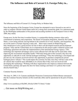 The Influence and Role of Current U.S. Foreign Policy in...
The Influence and Role of Current U.S. Foreign Policy in Modern Italy
Since the beginning of the European Union, Europe has attempted to move forward as one unit in
order to compete with the United States and to be a strong force around the globe. In a statement made
by the Washington ambassadors of the present and acceding members to the European Union in May
2004, they stated,
Europe now, for the first time in modern history, is a partnership sharing common values and a
commitment to harmony and cooperation. The dream of European integration, shared by the United
States, is now being realized, leaving behind us the wasteful era of wars, hostility, and inequalities. We
are on the road to a Europe enjoying a unity and ... Show more content on Helpwriting.net ...
Italy should prove to be a good resource for due to their well developed research and development
program.? Italy and the United States are in cooperation for this project under a bilateral science and
technology agreement and under the implementation of the International Energy Agency.? This
technology has important advantages such as more efficient fuel cells that can be used safely while
improving the environment and public health.? With Italy being part of this research, they have the
opportunity to add jobs to work with the hydrogen technology.? Once the technology is developed and
put into use, the countries involved will have the opportunity to purchase competitively priced
hydrogen power vehicles.? This would impact the economy for Italy since they will have state of the
art vehicles that would be more affordable to its citizens than if they were not involved with
developing this technology.? Working with these organizations also improves relations between the
United States and Italy and opens the door for future dealings and future U.S. policies that would
directly benefit Italy.?
Container Security Initiative
?On June 16, 2003, U.S. Customs and Border Protection Commissioner Robert Bonner announced
that the Container Security Initiative [CSI] would take affect and be operational in the port of Genoa,
Italy.
(http://www.usembassy.it/file2003_06/alia/A3061713.htm).? Under
... Get more on HelpWriting.net ...
 