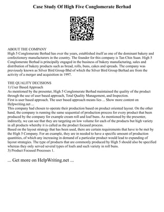 Case Study Of High Five Conglomerate Berhad
ABOUT THE COMPANY
High 5 Conglomerate Berhad has over the years, established itself as one of the dominant bakery and
confectionery manufacturers in the country. The founder for this company is Tan Chin Suan. High 5
Conglomerate Berhad is principally engaged in the business of bakery manufacturing, sales and
distribution of bakery products such as bread, rolls, buns, cakes and spreads. The company was
previously known as Silver Bird Group Bhd of which the Silver Bird Group Berhad are from the
activity of a merger and acquisition in 1997.
THE QUALITY DECISIONS
1) User Based Approach
As mentioned by the presenter, High 5 Conglomerate Berhad maintained the quality of the product
through the use of user based approach, Total Quality Management, and Inspection.
First is user based approach. The user based approach means lies ... Show more content on
Helpwriting.net ...
This company had chosen to operate their production based on product oriented layout. On the other
hand, the company is running the same sequential of production process for every product that been
produced by the company for example cream roll and loaf buns. As mentioned by the presenter,
indirectly, we can see that they are targeting on low volume for each of the products but high variety
in all products whereby it is called as the product focused process.
Based on the layout strategy that has been used, there are certain requirements that have to be met by
the High 5 Company. For an example, they are in needed to have a specific amount of production
quantities, of which any increasing in demand of a particular product would lead to expanding of
layout strategies. The type of products that are commonly produced by High 5 should also be specified
whereas they only served several types of loafs and such variety in roll buns.
3) Product Focused Processes 1.
... Get more on HelpWriting.net ...
 
