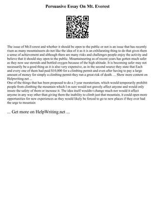 Persuasive Essay On Mt. Everest
The issue of Mt.Everest and whether it should be open to the public or not is an issue that has recently
risen as many mountaineers do not like the idea of it as it is an exhilarating thing to do that gives them
a sense of achievement and although there are many risks and challenges people enjoy the activity and
believe that it should stay open to the public. Mountaineering as of recent years has gotten much safer
as they now use steroids and bottled oxygen because of the high altitude. It is becoming safer may not
necessarily be a good thing as it is also very expensive, as in the second source they state that Each
and every one of them had paid $10,000 for a climbing permit and even after having to pay a large
amount of money for simply a climbing permit they run a great risk of death. ... Show more content on
Helpwriting.net ...
One of the things that has been proposed to do a 3 year moratorium, which would temporarily prohibit
people from climbing the mountain which I m sure would not gravely affect anyone and would only
insure the safety of them or increase it. The idea itself wouldn t change much nor would it affect
anyone in any way other than giving them the inability to climb just that mountain, it could open more
opportunities for new experiences as they would likely be forced to go to new places if they ever had
the urge to mountain
... Get more on HelpWriting.net ...
 
