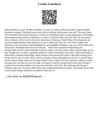 Crooks Loneliness
John Steinbeck s novel, Of Mice and Men, is a story in which a influencing idea of unpreventable
loneliness conquers. Steinbeck uses words such as solitaire which means ones self; The novel starts
off in Soledad which means loneliness. In this novel Steinbeck shows us the importance of friendship
and companionship and how important it is to have a friend to share your life with. He uses almost
every character in this novel to stress the importance of having a friend. Most of the characters are
craving companionship, lonely and have no one to share their life with. This book is filled with
characters who are trying to find friendship but are incapable of finding a way out of their lonely and
isolated life. Steinbeck shows how the lifestyle ... Show more content on Helpwriting.net ...
George looks out for Lennie much like a parent would, as he tells Lennie what to do and looks out for
him. George acts as Lennie s guardian and has to watch everything Lennie does. Their relationship is
almost like a parental relationship, where George is the parent and Lennie is the child. George gives
all the care he can to Lennie. This is shown a couple of times throughout the novel. It is shown when
Lennie stops to drink water out of a pond of dirty water. Lennie, for God s sake don t drink so much..
you gonna be sick like you was last night , this quote is said by George and it shows that George is
worried about Lennie s health as he does not want him to feel sick. This indicates that George is
willing to take care of Lennie which shows the companionship between them. This clearly shows that
Lennie needs George because he is unable to take care of
... Get more on HelpWriting.net ...
 