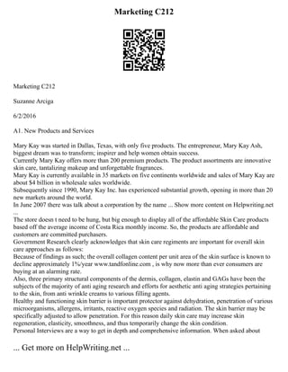 Marketing C212
Marketing C212
Suzanne Arciga
6/2/2016
A1. New Products and Services
Mary Kay was started in Dallas, Texas, with only five products. The entrepreneur, Mary Kay Ash,
biggest dream was to transform; inspirer and help women obtain success.
Currently Mary Kay offers more than 200 premium products. The product assortments are innovative
skin care, tantalizing makeup and unforgettable fragrances.
Mary Kay is currently available in 35 markets on five continents worldwide and sales of Mary Kay are
about $4 billion in wholesale sales worldwide.
Subsequently since 1990, Mary Kay Inc. has experienced substantial growth, opening in more than 20
new markets around the world.
In June 2007 there was talk about a corporation by the name ... Show more content on Helpwriting.net
...
The store doesn t need to be hung, but big enough to display all of the affordable Skin Care products
based off the average income of Costa Rica monthly income. So, the products are affordable and
customers are committed purchasers.
Government Research clearly acknowledges that skin care regiments are important for overall skin
care approaches as follows:
Because of findings as such; the overall collagen content per unit area of the skin surface is known to
decline approximately 1%/year www.tandfonline.com , is why now more than ever consumers are
buying at an alarming rate.
Also, three primary structural components of the dermis, collagen, elastin and GAGs have been the
subjects of the majority of anti aging research and efforts for aesthetic anti aging strategies pertaining
to the skin, from anti wrinkle creams to various filling agents.
Healthy and functioning skin barrier is important protector against dehydration, penetration of various
microorganisms, allergens, irritants, reactive oxygen species and radiation. The skin barrier may be
specifically adjusted to allow penetration. For this reason daily skin care may increase skin
regeneration, elasticity, smoothness, and thus temporarily change the skin condition.
Personal Interviews are a way to get in depth and comprehensive information. When asked about
... Get more on HelpWriting.net ...
 