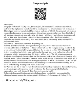 Steep Analysis
Introduction
This paper contains a STEEP (Social, Technological, Environmental, Economical and Political)
analysis of the implications on sustainability in construction. The STEEP analysis will be based on 5
different peer reviewed journals that I have read on each area of STEEP. These journals will be cross
examined and compared to one another to see if there is any correlation between them. Firstly I will
talk about each journal and summarize what it is about; I will then try and relate the journals to each
other in some way. If one journal cannot be related to any of the others, I will state this in my
conclusion and provide a reason why there is no connection or relationship between that specific
journal and the others.
The journals ... Show more content on Helpwriting.net ...
Northern Ireland s sustainable development strategies and policies are discussed next, how the
environment has been at the bottom of the investment list, and that change is coming about with the
newly proposed Sustainable Development Strategy due to come in on May 2006. The agenda of this
strategy is explained and priority areas are listed, but the paper goes on to explain that unless all
government policies are engaged, then this strategy will not work. The link between sustainable
development and health is then explained and that it doesn t make sense to have one without the other.
This link is then explained by talking about the public health strategy in Northern Ireland which ties in
with the Northern Ireland Fuel Poverty Strategy (Department of Social Development; 2004). The two
are related because the health of those who had no money for fuel deteriorated because they had to
live in cold and damp dwellings with mould on the walls.
The Author s feel that in order to promote sustainable health and development in the island of Ireland,
an integrated approach is essential which would mean that those working in Public health
organisations must work along with those from environmental health.
Technological sustainability in construction Indicator based sustainability assessment tool for
affordable housing construction technologies (H. Wallbaum∗, Y. Ostermeyer, C. Salzer, E. Zea
... Get more on HelpWriting.net ...
 