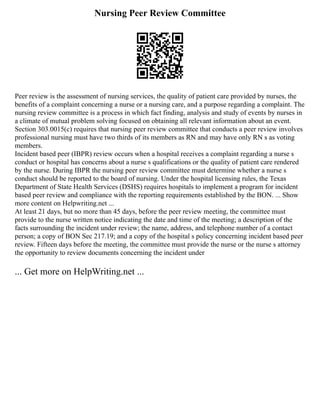Nursing Peer Review Committee
Peer review is the assessment of nursing services, the quality of patient care provided by nurses, the
benefits of a complaint concerning a nurse or a nursing care, and a purpose regarding a complaint. The
nursing review committee is a process in which fact finding, analysis and study of events by nurses in
a climate of mutual problem solving focused on obtaining all relevant information about an event.
Section 303.0015(c) requires that nursing peer review committee that conducts a peer review involves
professional nursing must have two thirds of its members as RN and may have only RN s as voting
members.
Incident based peer (IBPR) review occurs when a hospital receives a complaint regarding a nurse s
conduct or hospital has concerns about a nurse s qualifications or the quality of patient care rendered
by the nurse. During IBPR the nursing peer review committee must determine whether a nurse s
conduct should be reported to the board of nursing. Under the hospital licensing rules, the Texas
Department of State Health Services (DSHS) requires hospitals to implement a program for incident
based peer review and compliance with the reporting requirements established by the BON. ... Show
more content on Helpwriting.net ...
At least 21 days, but no more than 45 days, before the peer review meeting, the committee must
provide to the nurse written notice indicating the date and time of the meeting; a description of the
facts surrounding the incident under review; the name, address, and telephone number of a contact
person; a copy of BON Sec 217.19; and a copy of the hospital s policy concerning incident based peer
review. Fifteen days before the meeting, the committee must provide the nurse or the nurse s attorney
the opportunity to review documents concerning the incident under
... Get more on HelpWriting.net ...
 