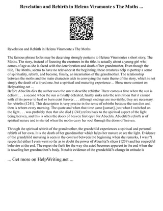 Revelation and Rebirth in Helena Viramonte s The Moths ...
Revelation and Rebirth in Helena Viramonte s The Moths
The famous phrase looks may be deceiving strongly pertains to Helena Viramontes s short story, The
Moths. The story, instead of focusing the creatures in the title, is actually about a young girl who
comes of age as she is faced with the deterioration and death of her grandmother. Even though the
title, The Moths, seems to have no relevance at the beginning, these creatures help to portray a sense
of spirituality, rebirth, and become, finally, an incarnation of the grandmother. The relationship
between the moths and the main characters aids in conveying the main theme of the story, which is not
simply the death of a loved one, but a spiritual and maturing experience ... Show more content on
Helpwriting.net ...
Before Abuelita dies the author uses the sun to describe rebirths: There comes a time when the sun is
defiant . . . a second when the sun is finally defeated, finally sinks into the realization that it cannot
with all its power to heal or burn exist forever . . . although endings are inevitable, they are necessary
for rebirths (1241). This description is very precise in the sense of rebirths because the sun dies and
then is reborn every morning. The quote and when that time came [sunset], just when I switched on
the light . . . was probably then that she died (1241) refers back to the spiritual aspect of the light
being heaven, and this is when the doors of heaven first open for Abuelita. Abuelita?s rebirth is of
spiritual nature and is started when the moths carry her soul through the doors of heaven.
Through the spiritual rebirth of the grandmother, the grandchild experiences a spiritual and personal
rebirth of her own. It is the death of her grandmother which helps her mature or see the light. Evidence
of the grandchild maturing is seen in the contrast between the beginning when she remarks, I wasn?t
respectful either I even went so far as to doubt the power of Abuelita?s slices (1239) and her respectful
behavior at the end. The regret she feels for the way she acted becomes apparent in the end when she
is toweling her grandmother?s body. Notable evidence of the grandchild?s change in attitude is
... Get more on HelpWriting.net ...
 