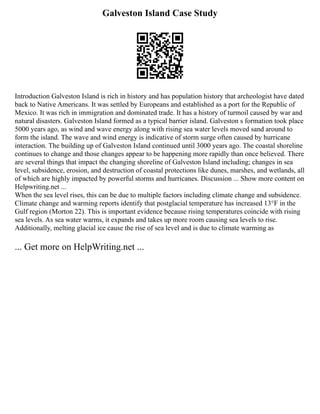 Galveston Island Case Study
Introduction Galveston Island is rich in history and has population history that archeologist have dated
back to Native Americans. It was settled by Europeans and established as a port for the Republic of
Mexico. It was rich in immigration and dominated trade. It has a history of turmoil caused by war and
natural disasters. Galveston Island formed as a typical barrier island. Galveston s formation took place
5000 years ago, as wind and wave energy along with rising sea water levels moved sand around to
form the island. The wave and wind energy is indicative of storm surge often caused by hurricane
interaction. The building up of Galveston Island continued until 3000 years ago. The coastal shoreline
continues to change and those changes appear to be happening more rapidly than once believed. There
are several things that impact the changing shoreline of Galveston Island including; changes in sea
level, subsidence, erosion, and destruction of coastal protections like dunes, marshes, and wetlands, all
of which are highly impacted by powerful storms and hurricanes. Discussion ... Show more content on
Helpwriting.net ...
When the sea level rises, this can be due to multiple factors including climate change and subsidence.
Climate change and warming reports identify that postglacial temperature has increased 13°F in the
Gulf region (Morton 22). This is important evidence because rising temperatures coincide with rising
sea levels. As sea water warms, it expands and takes up more room causing sea levels to rise.
Additionally, melting glacial ice cause the rise of sea level and is due to climate warming as
... Get more on HelpWriting.net ...
 