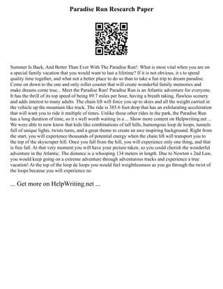 Paradise Run Research Paper
Summer Is Back, And Better Than Ever With The Paradise Run!: What is most vital when you are on
a special family vacation that you would want to last a lifetime? If it is not obvious, it s to spend
quality time together, and what not a better place to do so than to take a fun trip to dream paradise.
Come on down to the one and only roller coaster that will create wonderful family memories and
make dreams come true... Meet the Paradise Run! Paradise Run is an Atlantic adventure for everyone.
It has the thrill of its top speed of being 89.7 miles per hour, having a breath taking, flawless scenery
and adds interest to many adults. The chain lift will force you up to skies and all the weight carried in
the vehicle up the mountain like track. The ride is 385.6 foot drop that has an exhilarating acceleration
that will want you to ride it multiple of times. Unlike those other rides in the park, the Paradise Run
has a long duration of time, so it s well worth waiting in a ... Show more content on Helpwriting.net ...
We were able to now know that kids like combinations of tall hills, humongous loop de loops, tunnels
full of unique lights, twists turns, and a great theme to create an awe inspiring background. Right from
the start, you will experience thousands of potential energy when the chain lift will transport you to
the top of the skyscraper hill. Once you fall from the hill, you will experience only one thing, and that
is free fall. At that very moment you will have your picture taken, so you could cherish the wonderful
adventure in the Atlantic. The distance is a whooping 134 meters in length. Due to Newton s 2nd Law,
you would keep going on a extreme adventure through adventurous tracks and experience a true
vacation! At the top of the loop de loops you would feel weightlessness as you go through the twist of
the loops because you will experience no
... Get more on HelpWriting.net ...
 