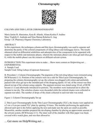 Chromatography
COLUMN AND THIN LAYER CHROMATOGRAPHY
Maria Janine B. Abarientos, Kuia B. Allarde, Aliana Keshia P. Andino
Mary Viadelle E. Andrada and Nina Marian Robelea G. Ang
Group 1 2C Pharmacy Organic Chemistry Laboratory
ABSTRACT
In this experiment, the techniques column and thin layer chromatography was used to separate and
determine the purity of the colored components of siling labuyo and malunggay leaves. The results
obtained relied on differential solubilities and adsorptivities of the components to be separated with
respect to the mobile and stationary phases, wherein the stationary phase/s are silica gel and silica gel
G, while the mobile phase/s are the extracts on different solvent system.
INTRODUCTION This experiment aims to make ... Show more content on Helpwriting.net ...
EXPERIMENTAL
A. Sample Used
Sample Used: Siling Labuyo (Capsicum frutesceus)
B. Procedure 1. Column Chromatography The pigments of the red siling labuyo were extracted using
DCM hexane (1:1). Portions of the extracts were set a side for Thin Layer Chromatography. In
preparing the column chromatography set up, the column was plugged with cotton and uniformly
packed with silica gel up to the intended part of the dropping pipette. 0.5 mL of the extract was then
placed on top of the column using a pipette. The pigment mixture was eluted using 10 mL of DCM
hexane (1:1) and afterwards introduced in portions. The members were instructed not to allow the
column to run dry. The colorless eluates were discarded while the colored eluates were collected in
separate test tubes. The number of drops of the eluate collected in each test tube was noted.
Figure 1. Column Chromatography Set up
2. Thin Layer Chromatography In the Thin Layer Chromatography (TLC), the eluates were applied on
a 5 cm x 8 cm per coated TLC plate by spotting 10 times. The member performing the application
allowed each spot to dry before applying the next and made sure the spots are small as possible.
Meanwhile, another member prepared the developing chamber by placing an approximate amount of
the solvent system, DCM hexane (1:1). The inner wall of the chamber with filter paper was lined,
covered with a watch glass, and was then allowed to
... Get more on HelpWriting.net ...
 
