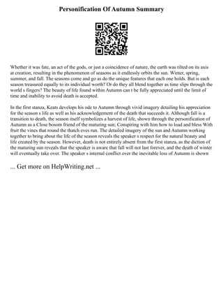 Personification Of Autumn Summary
Whether it was fate, an act of the gods, or just a coincidence of nature, the earth was tilted on its axis
at creation, resulting in the phenomenon of seasons as it endlessly orbits the sun. Winter, spring,
summer, and fall. The seasons come and go as do the unique features that each one holds. But is each
season treasured equally to its individual worth? Or do they all blend together as time slips through the
world s fingers? The beauty of life found within Autumn can t be fully appreciated until the limit of
time and inability to avoid death is accepted.
In the first stanza, Keats develops his ode to Autumn through vivid imagery detailing his appreciation
for the season s life as well as his acknowledgement of the death that succeeds it. Although fall is a
transition to death, the season itself symbolizes a harvest of life, shown through the personification of
Autumn as a Close bosom friend of the maturing sun; Conspiring with him how to load and bless With
fruit the vines that round the thatch eves run. The detailed imagery of the sun and Autumn working
together to bring about the life of the season reveals the speaker s respect for the natural beauty and
life created by the season. However, death is not entirely absent from the first stanza, as the diction of
the maturing sun reveals that the speaker is aware that fall will not last forever, and the death of winter
will eventually take over. The speaker s internal conflict over the inevitable loss of Autumn is shown
... Get more on HelpWriting.net ...
 