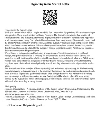 Hypocrisy in the Scarlet Letter
Hypocrisy in the Scarlet Letter
Truth was the one virtue which I might have held fast... save when thy good thy life thy fame were put
into question. These words spoken by Hester Prynne in The Scarlet Letter display her practice of
situational morals and hypocrisy. Hawthorne displays this major element of human nature, hypocrisy
in all characters save young Pearl who is blatantly unique from most people. Dimmesdale, Hester, and
the entire Puritan community are hypocrites, and their hypocrisy manifests itself in the conflict of this
novel. Hawthorne created a drastic difference between the inward and outward lives of everyone in
this story and they can be related to the hypocrisy present in modern society. People never change, ...
Show more content on Helpwriting.net ...
When Hester is put upon the scaffold, many women speak of how this punishment is not harsh
enough, that public humiliation is too easy for a woman who made a personal choice of who she
wanted to be with but instead they believe that Hester should be branded with a hot iron. While these
women stand comfortably on the ground with their fingers pointed, one could speculate that at the
very least some of them have sinned privately as well, and they also deserve the stigma of the scarlet
letter.
The Scarlet Letter is an example of how any society can be haunted by hypocrisy. In this book every
character gives in to hypocrisy and it is the source of their misery by creating animosity amongst each
other as well as stigmas and guilt on the sinners. Even though this novel was written over a century
ago, its message is still true for modern society. Society would be a better place if it were not so
harmed by the hypocritical nature of most people, when someone s inward self and outward self agree
with each other, then they are truly honest.
Bibliography
Johnson, Claudia Durst . A Literary Analysis of The Scarlet Letter ? Dimmesdale. Understanding The
Scarlet Letter. Literature in Context Online. Greenwood Press, 2002. 31 May
http://www.gem.greenwood.com
Johnson, Claudia Durst . A Literary Analysis of The Scarlet Letter ? Hester. Understanding The Scarlet
Letter. Literature in Context Online. Greenwood Press, 2002. 31 May
... Get more on HelpWriting.net ...
 