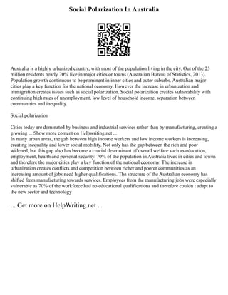 Social Polarization In Australia
Australia is a highly urbanized country, with most of the population living in the city. Out of the 23
million residents nearly 70% live in major cities or towns (Australian Bureau of Statistics, 2013).
Population growth continuous to be prominent in inner cities and outer suburbs. Australian major
cities play a key function for the national economy. However the increase in urbanization and
immigration creates issues such as social polarization. Social polarization creates vulnerability with
continuing high rates of unemployment, low level of household income, separation between
communities and inequality.
Social polarization
Cities today are dominated by business and industrial services rather than by manufacturing, creating a
growing ... Show more content on Helpwriting.net ...
In many urban areas, the gab between high income workers and low income workers is increasing,
creating inequality and lower social mobility. Not only has the gap between the rich and poor
widened, but this gap also has become a crucial determinant of overall welfare such as education,
employment, health and personal security. 70% of the population in Australia lives in cities and towns
and therefore the major cities play a key function of the national economy. The increase in
urbanization creates conflicts and competition between richer and poorer communities as an
increasing amount of jobs need higher qualifications. The structure of the Australian economy has
shifted from manufacturing towards services. Employees from the manufacturing jobs were especially
vulnerable as 70% of the workforce had no educational qualifications and therefore couldn t adapt to
the new sector and technology
... Get more on HelpWriting.net ...
 