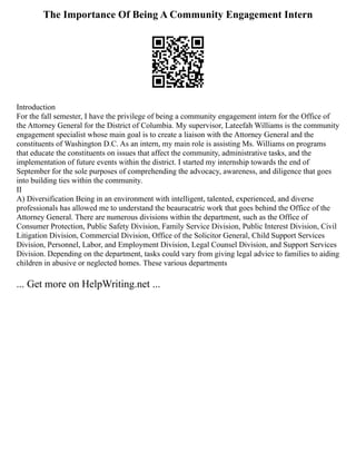 The Importance Of Being A Community Engagement Intern
Introduction
For the fall semester, I have the privilege of being a community engagement intern for the Office of
the Attorney General for the District of Columbia. My supervisor, Lateefah Williams is the community
engagement specialist whose main goal is to create a liaison with the Attorney General and the
constituents of Washington D.C. As an intern, my main role is assisting Ms. Williams on programs
that educate the constituents on issues that affect the community, administrative tasks, and the
implementation of future events within the district. I started my internship towards the end of
September for the sole purposes of comprehending the advocacy, awareness, and diligence that goes
into building ties within the community.
II
A) Diversification Being in an environment with intelligent, talented, experienced, and diverse
professionals has allowed me to understand the beauracatric work that goes behind the Office of the
Attorney General. There are numerous divisions within the department, such as the Office of
Consumer Protection, Public Safety Division, Family Service Division, Public Interest Division, Civil
Litigation Division, Commercial Division, Office of the Solicitor General, Child Support Services
Division, Personnel, Labor, and Employment Division, Legal Counsel Division, and Support Services
Division. Depending on the department, tasks could vary from giving legal advice to families to aiding
children in abusive or neglected homes. These various departments
... Get more on HelpWriting.net ...
 