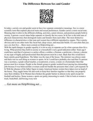 The Difference Between Sex and Gender
In today s society sex and gender seem to have two separate connotative meanings. Sex is a more
scientific term that explains physical traits and sexual preferences. Gender carries a more social tone.
Meaning that it refers to the different clothing, activities, career choices, and positions people hold in
society. A person s social status helps separate or classify the two sexes. br br Sex is the total sum of
physical characteristics that distinguish males and females from each other. The most distinctive
difference in characteristics is that man and women have different reproductive organs. This is pretty
obvious and so are other traits like facial hair, deep voices, and muscular builds. It is not often that you
see a six foot five ... Show more content on Helpwriting.net ...
With the rapid changes in gender equality it is not as easy to separate sex by what a person does for a
living. What position they hold in society or a household is not a good indication either. Years ago I
could have said that if a person is a police officer, a soldier, a fireman, a politician, a lawyer, a doctor
or any type of highly paid professional than that person must be a man. Back then this would have
been a pretty good hypothesis. The father was the man of the house. The minister was always male
and there was no such thing as women in sports. br br I could have probably also said that if a person
was a secretary, a grade school teacher, a receptionist, a nurse, a maid, or a homemaker then that
person must be a woman. People in the female group or gender worked lower paying less demanding
jobs because It was believed that a woman could not handle the pressures that a man s job required. br
br With the absence of the father figure in many American homes women have taken over as head of
the house. They juggle home life and work to keep their families together so that they can properly
raise their children. br br Women have broken the gender barrier in almost every sport except for
football and hockey. Some women s sports are pretty interesting to watch. I like to look at women s
track, basketball, and boxing every now
... Get more on HelpWriting.net ...
 