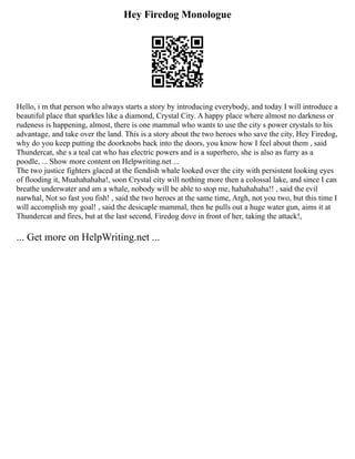 Hey Firedog Monologue
Hello, i m that person who always starts a story by introducing everybody, and today I will introduce a
beautiful place that sparkles like a diamond, Crystal City. A happy place where almost no darkness or
rudeness is happening, almost, there is one mammal who wants to use the city s power crystals to his
advantage, and take over the land. This is a story about the two heroes who save the city, Hey Firedog,
why do you keep putting the doorknobs back into the doors, you know how I feel about them , said
Thundercat, she s a teal cat who has electric powers and is a superhero, she is also as furry as a
poodle, ... Show more content on Helpwriting.net ...
The two justice fighters glaced at the fiendish whale looked over the city with persistent looking eyes
of flooding it, Muahahahaha!, soon Crystal city will nothing more then a colossal lake, and since I can
breathe underwater and am a whale, nobody will be able to stop me, hahahahaha!! , said the evil
narwhal, Not so fast you fish! , said the two heroes at the same time, Argh, not you two, but this time I
will accomplish my goal! , said the desicaple mammal, then he pulls out a huge water gun, aims it at
Thundercat and fires, but at the last second, Firedog dove in front of her, taking the attack!,
... Get more on HelpWriting.net ...
 