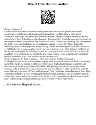 Descent From The Cross Analysis
Group 1, Question A
Catalina s masculine behaviors in her autobiography demonstrates how gender was socially
constructed in both Europe and America during the colonial era. One scene in particular is,
Meanwhile, some boys noticed me and surrounded me until, annoyed, I picked up some rocks and
injured one of them (I don t know where because I didn t see) They arrested me and kept me in jail for
one long month until he healed and they released me, with a little money remaining after my expenses
(2). In this scene she stands her own ground against a group of men with violence rather than
submitting to them or running away. Women during this era were not expected to defend themselves
or fight back. That is more acceptable action for men to perform. Her violent behavior put her in jail
not because she is unjust for defending herself, but because she struck a man and it was not socially
acceptable for a woman to do so. During this era women were not scene to act violently or hit men
because it was not a norm or an action women for women to do.
Group 2, Question A I think Michel de ... Show more content on Helpwriting.net ...
In this portrait there are about seven people helping Jesus from the cross after his death. This painting
seems to be have been painted in a Baroque style because it reflects emphasizes on emotion and
demonstrates a historical event in the Holy Bible. This painting also uses the intense devastated
emotions of Jesus followers having to take down a man they believe is all powerful down from the
cross. This makes me think of The Autobiography of Doña Catalina de Erauso because of Jesus dying
on the cross to forgive the sins of the people is the most unselfish act one man to do, therefore, they
still worship, thank, and morn for what he did for the people. Thus giving the church hierarchies like
priest and bishops power because they are supposed to know what is right for the
... Get more on HelpWriting.net ...
 