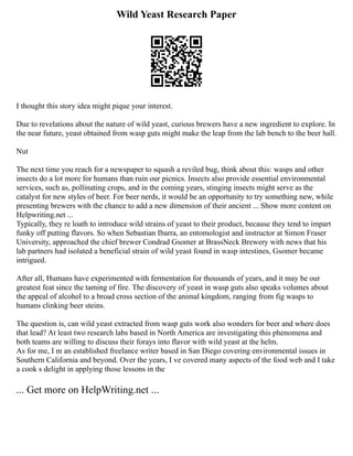 Wild Yeast Research Paper
I thought this story idea might pique your interest.
Due to revelations about the nature of wild yeast, curious brewers have a new ingredient to explore. In
the near future, yeast obtained from wasp guts might make the leap from the lab bench to the beer hall.
Nut
The next time you reach for a newspaper to squash a reviled bug, think about this: wasps and other
insects do a lot more for humans than ruin our picnics. Insects also provide essential environmental
services, such as, pollinating crops, and in the coming years, stinging insects might serve as the
catalyst for new styles of beer. For beer nerds, it would be an opportunity to try something new, while
presenting brewers with the chance to add a new dimension of their ancient ... Show more content on
Helpwriting.net ...
Typically, they re loath to introduce wild strains of yeast to their product, because they tend to impart
funky off putting flavors. So when Sebastian Ibarra, an entomologist and instructor at Simon Fraser
University, approached the chief brewer Condrad Gsomer at BrassNeck Brewery with news that his
lab partners had isolated a beneficial strain of wild yeast found in wasp intestines, Gsomer became
intrigued.
After all, Humans have experimented with fermentation for thousands of years, and it may be our
greatest feat since the taming of fire. The discovery of yeast in wasp guts also speaks volumes about
the appeal of alcohol to a broad cross section of the animal kingdom, ranging from fig wasps to
humans clinking beer steins.
The question is, can wild yeast extracted from wasp guts work also wonders for beer and where does
that lead? At least two research labs based in North America are investigating this phenomena and
both teams are willing to discuss their forays into flavor with wild yeast at the helm.
As for me, I m an established freelance writer based in San Diego covering environmental issues in
Southern California and beyond. Over the years, I ve covered many aspects of the food web and I take
a cook s delight in applying those lessons in the
... Get more on HelpWriting.net ...
 