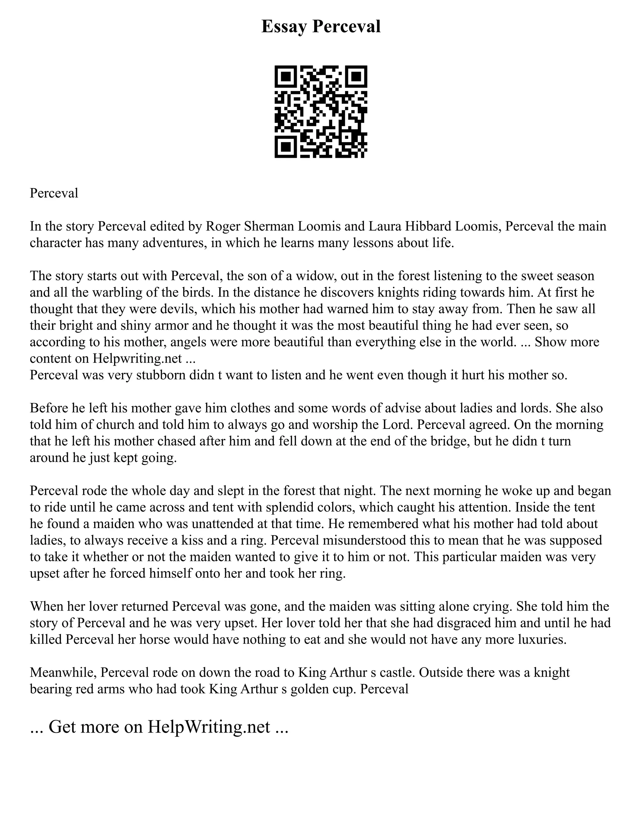 Essay Perceval
Perceval
In the story Perceval edited by Roger Sherman Loomis and Laura Hibbard Loomis, Perceval the main
character has many adventures, in which he learns many lessons about life.
The story starts out with Perceval, the son of a widow, out in the forest listening to the sweet season
and all the warbling of the birds. In the distance he discovers knights riding towards him. At first he
thought that they were devils, which his mother had warned him to stay away from. Then he saw all
their bright and shiny armor and he thought it was the most beautiful thing he had ever seen, so
according to his mother, angels were more beautiful than everything else in the world. ... Show more
content on Helpwriting.net ...
Perceval was very stubborn didn t want to listen and he went even though it hurt his mother so.
Before he left his mother gave him clothes and some words of advise about ladies and lords. She also
told him of church and told him to always go and worship the Lord. Perceval agreed. On the morning
that he left his mother chased after him and fell down at the end of the bridge, but he didn t turn
around he just kept going.
Perceval rode the whole day and slept in the forest that night. The next morning he woke up and began
to ride until he came across and tent with splendid colors, which caught his attention. Inside the tent
he found a maiden who was unattended at that time. He remembered what his mother had told about
ladies, to always receive a kiss and a ring. Perceval misunderstood this to mean that he was supposed
to take it whether or not the maiden wanted to give it to him or not. This particular maiden was very
upset after he forced himself onto her and took her ring.
When her lover returned Perceval was gone, and the maiden was sitting alone crying. She told him the
story of Perceval and he was very upset. Her lover told her that she had disgraced him and until he had
killed Perceval her horse would have nothing to eat and she would not have any more luxuries.
Meanwhile, Perceval rode on down the road to King Arthur s castle. Outside there was a knight
bearing red arms who had took King Arthur s golden cup. Perceval
... Get more on HelpWriting.net ...
 