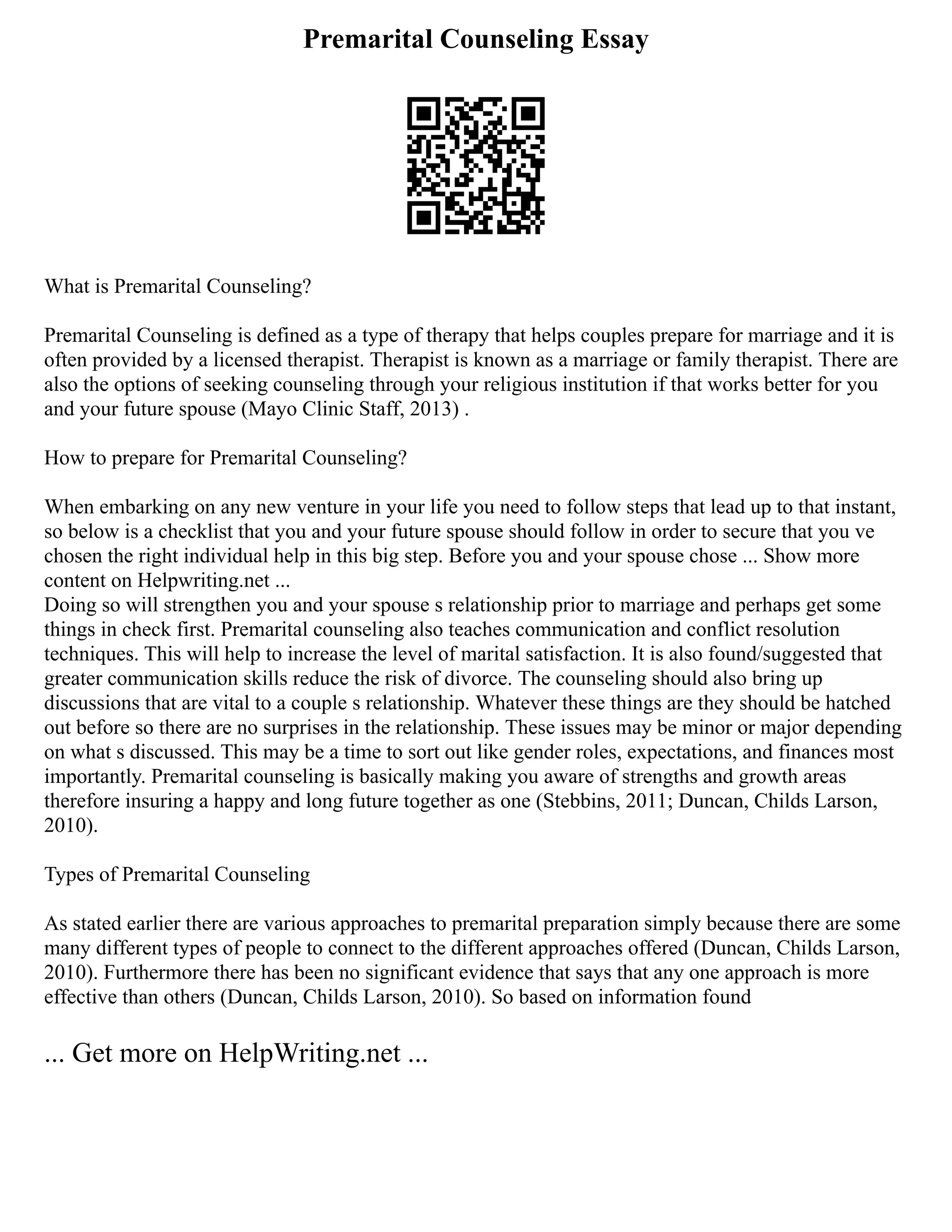 Premarital Counseling Essay
What is Premarital Counseling?
Premarital Counseling is defined as a type of therapy that helps couples prepare for marriage and it is
often provided by a licensed therapist. Therapist is known as a marriage or family therapist. There are
also the options of seeking counseling through your religious institution if that works better for you
and your future spouse (Mayo Clinic Staff, 2013) .
How to prepare for Premarital Counseling?
When embarking on any new venture in your life you need to follow steps that lead up to that instant,
so below is a checklist that you and your future spouse should follow in order to secure that you ve
chosen the right individual help in this big step. Before you and your spouse chose ... Show more
content on Helpwriting.net ...
Doing so will strengthen you and your spouse s relationship prior to marriage and perhaps get some
things in check first. Premarital counseling also teaches communication and conflict resolution
techniques. This will help to increase the level of marital satisfaction. It is also found/suggested that
greater communication skills reduce the risk of divorce. The counseling should also bring up
discussions that are vital to a couple s relationship. Whatever these things are they should be hatched
out before so there are no surprises in the relationship. These issues may be minor or major depending
on what s discussed. This may be a time to sort out like gender roles, expectations, and finances most
importantly. Premarital counseling is basically making you aware of strengths and growth areas
therefore insuring a happy and long future together as one (Stebbins, 2011; Duncan, Childs Larson,
2010).
Types of Premarital Counseling
As stated earlier there are various approaches to premarital preparation simply because there are some
many different types of people to connect to the different approaches offered (Duncan, Childs Larson,
2010). Furthermore there has been no significant evidence that says that any one approach is more
effective than others (Duncan, Childs Larson, 2010). So based on information found
... Get more on HelpWriting.net ...
 