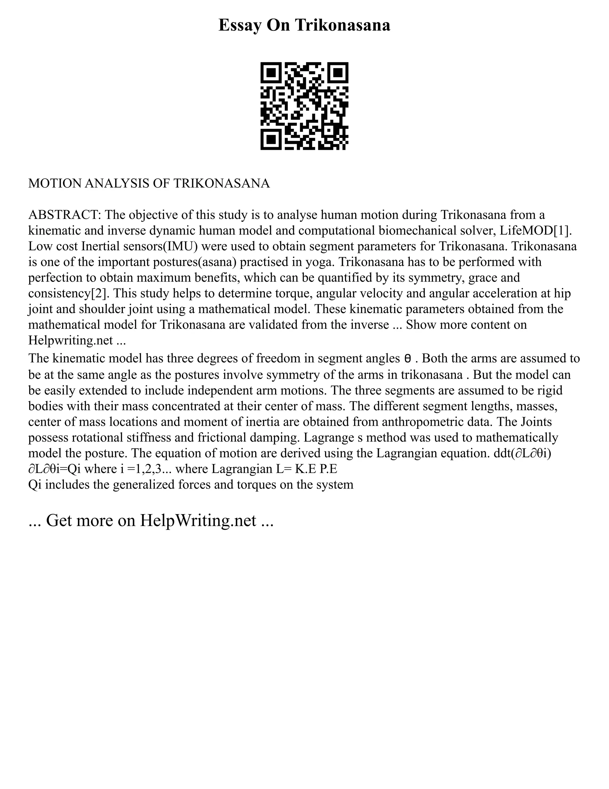 Essay On Trikonasana
MOTION ANALYSIS OF TRIKONASANA
ABSTRACT: The objective of this study is to analyse human motion during Trikonasana from a
kinematic and inverse dynamic human model and computational biomechanical solver, LifeMOD[1].
Low cost Inertial sensors(IMU) were used to obtain segment parameters for Trikonasana. Trikonasana
is one of the important postures(asana) practised in yoga. Trikonasana has to be performed with
perfection to obtain maximum benefits, which can be quantified by its symmetry, grace and
consistency[2]. This study helps to determine torque, angular velocity and angular acceleration at hip
joint and shoulder joint using a mathematical model. These kinematic parameters obtained from the
mathematical model for Trikonasana are validated from the inverse ... Show more content on
Helpwriting.net ...
The kinematic model has three degrees of freedom in segment angles ፀ . Both the arms are assumed to
be at the same angle as the postures involve symmetry of the arms in trikonasana . But the model can
be easily extended to include independent arm motions. The three segments are assumed to be rigid
bodies with their mass concentrated at their center of mass. The different segment lengths, masses,
center of mass locations and moment of inertia are obtained from anthropometric data. The Joints
possess rotational stiffness and frictional damping. Lagrange s method was used to mathematically
model the posture. The equation of motion are derived using the Lagrangian equation. ddt(∂L∂θi)
∂L∂θi=Qi where i =1,2,3... where Lagrangian L= K.E P.E
Qi includes the generalized forces and torques on the system
... Get more on HelpWriting.net ...
 