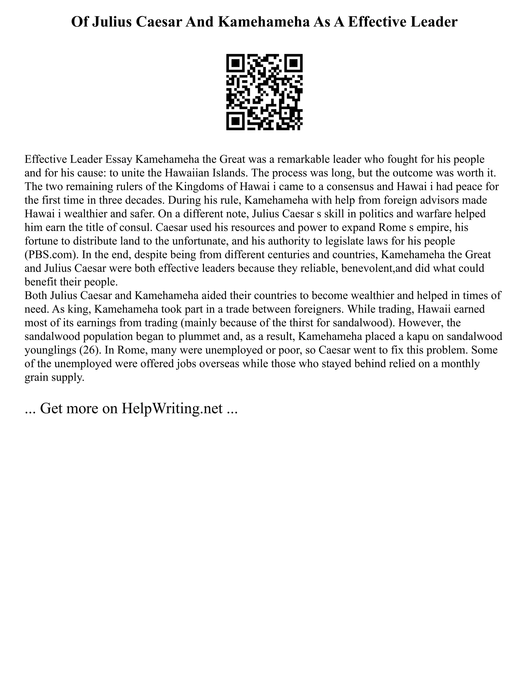 Of Julius Caesar And Kamehameha As A Effective Leader
Effective Leader Essay Kamehameha the Great was a remarkable leader who fought for his people
and for his cause: to unite the Hawaiian Islands. The process was long, but the outcome was worth it.
The two remaining rulers of the Kingdoms of Hawai i came to a consensus and Hawai i had peace for
the first time in three decades. During his rule, Kamehameha with help from foreign advisors made
Hawai i wealthier and safer. On a different note, Julius Caesar s skill in politics and warfare helped
him earn the title of consul. Caesar used his resources and power to expand Rome s empire, his
fortune to distribute land to the unfortunate, and his authority to legislate laws for his people
(PBS.com). In the end, despite being from different centuries and countries, Kamehameha the Great
and Julius Caesar were both effective leaders because they reliable, benevolent,and did what could
benefit their people.
Both Julius Caesar and Kamehameha aided their countries to become wealthier and helped in times of
need. As king, Kamehameha took part in a trade between foreigners. While trading, Hawaii earned
most of its earnings from trading (mainly because of the thirst for sandalwood). However, the
sandalwood population began to plummet and, as a result, Kamehameha placed a kapu on sandalwood
younglings (26). In Rome, many were unemployed or poor, so Caesar went to fix this problem. Some
of the unemployed were offered jobs overseas while those who stayed behind relied on a monthly
grain supply.
... Get more on HelpWriting.net ...
 
