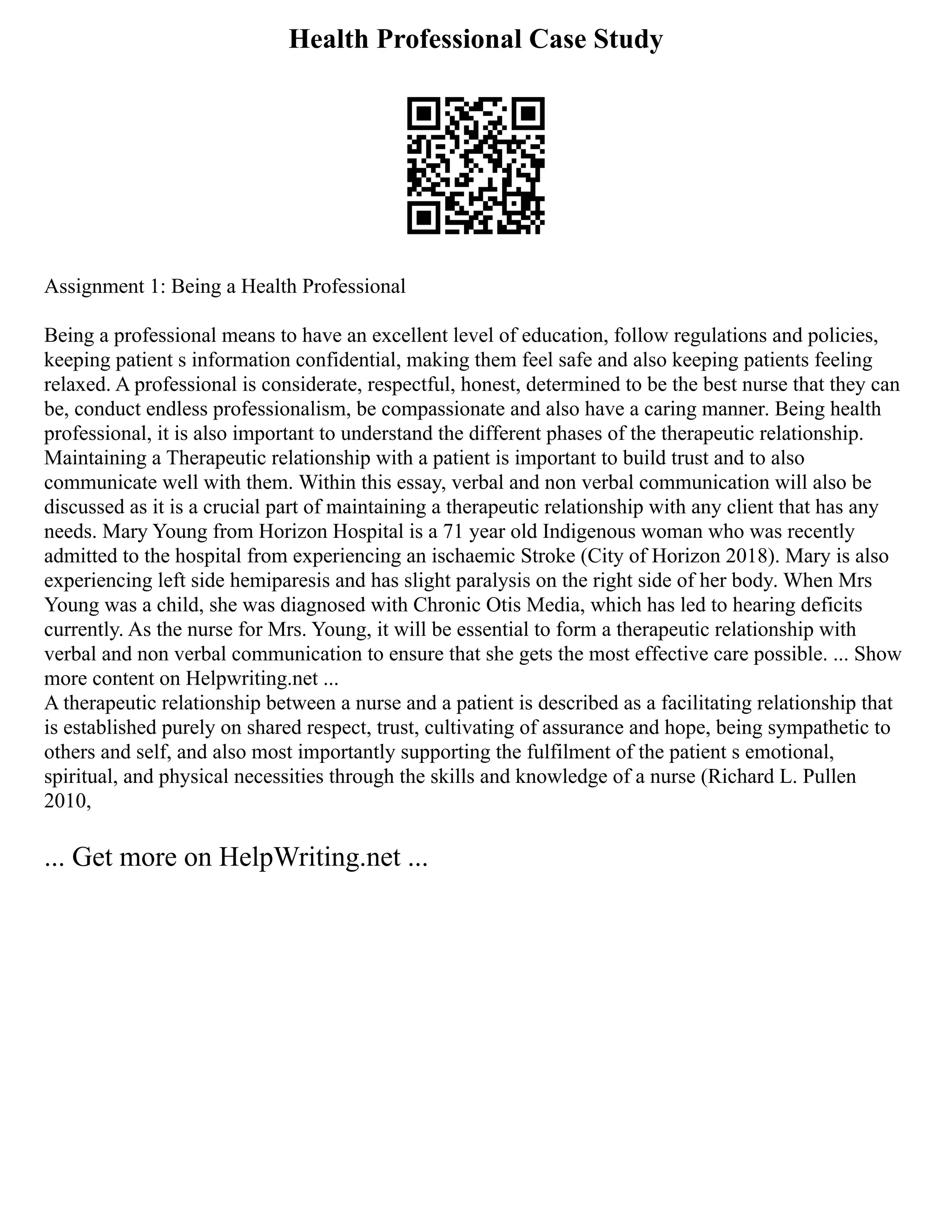 Health Professional Case Study
Assignment 1: Being a Health Professional
Being a professional means to have an excellent level of education, follow regulations and policies,
keeping patient s information confidential, making them feel safe and also keeping patients feeling
relaxed. A professional is considerate, respectful, honest, determined to be the best nurse that they can
be, conduct endless professionalism, be compassionate and also have a caring manner. Being health
professional, it is also important to understand the different phases of the therapeutic relationship.
Maintaining a Therapeutic relationship with a patient is important to build trust and to also
communicate well with them. Within this essay, verbal and non verbal communication will also be
discussed as it is a crucial part of maintaining a therapeutic relationship with any client that has any
needs. Mary Young from Horizon Hospital is a 71 year old Indigenous woman who was recently
admitted to the hospital from experiencing an ischaemic Stroke (City of Horizon 2018). Mary is also
experiencing left side hemiparesis and has slight paralysis on the right side of her body. When Mrs
Young was a child, she was diagnosed with Chronic Otis Media, which has led to hearing deficits
currently. As the nurse for Mrs. Young, it will be essential to form a therapeutic relationship with
verbal and non verbal communication to ensure that she gets the most effective care possible. ... Show
more content on Helpwriting.net ...
A therapeutic relationship between a nurse and a patient is described as a facilitating relationship that
is established purely on shared respect, trust, cultivating of assurance and hope, being sympathetic to
others and self, and also most importantly supporting the fulfilment of the patient s emotional,
spiritual, and physical necessities through the skills and knowledge of a nurse (Richard L. Pullen
2010,
... Get more on HelpWriting.net ...
 