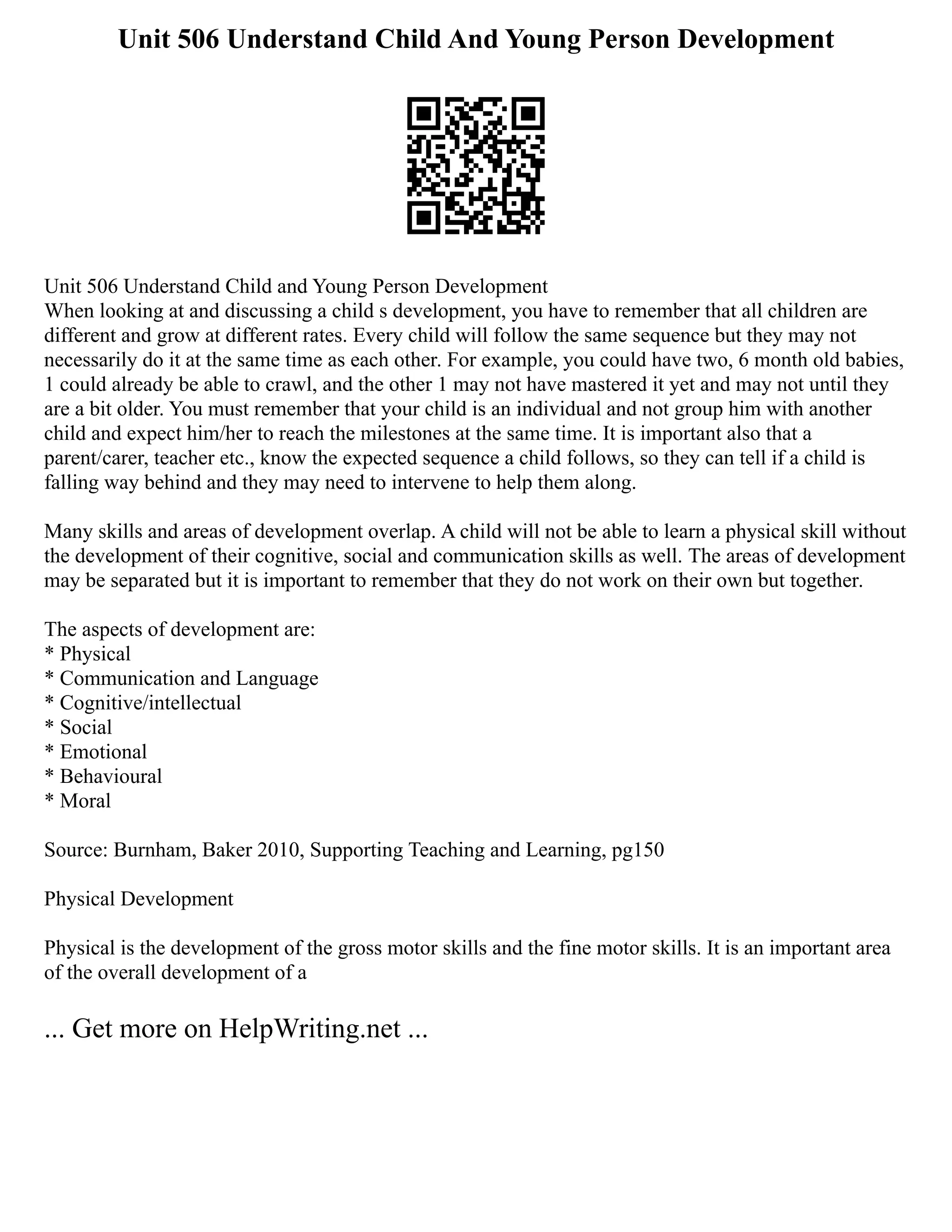 Unit 506 Understand Child And Young Person Development
Unit 506 Understand Child and Young Person Development
When looking at and discussing a child s development, you have to remember that all children are
different and grow at different rates. Every child will follow the same sequence but they may not
necessarily do it at the same time as each other. For example, you could have two, 6 month old babies,
1 could already be able to crawl, and the other 1 may not have mastered it yet and may not until they
are a bit older. You must remember that your child is an individual and not group him with another
child and expect him/her to reach the milestones at the same time. It is important also that a
parent/carer, teacher etc., know the expected sequence a child follows, so they can tell if a child is
falling way behind and they may need to intervene to help them along.
Many skills and areas of development overlap. A child will not be able to learn a physical skill without
the development of their cognitive, social and communication skills as well. The areas of development
may be separated but it is important to remember that they do not work on their own but together.
The aspects of development are:
* Physical
* Communication and Language
* Cognitive/intellectual
* Social
* Emotional
* Behavioural
* Moral
Source: Burnham, Baker 2010, Supporting Teaching and Learning, pg150
Physical Development
Physical is the development of the gross motor skills and the fine motor skills. It is an important area
of the overall development of a
... Get more on HelpWriting.net ...
 