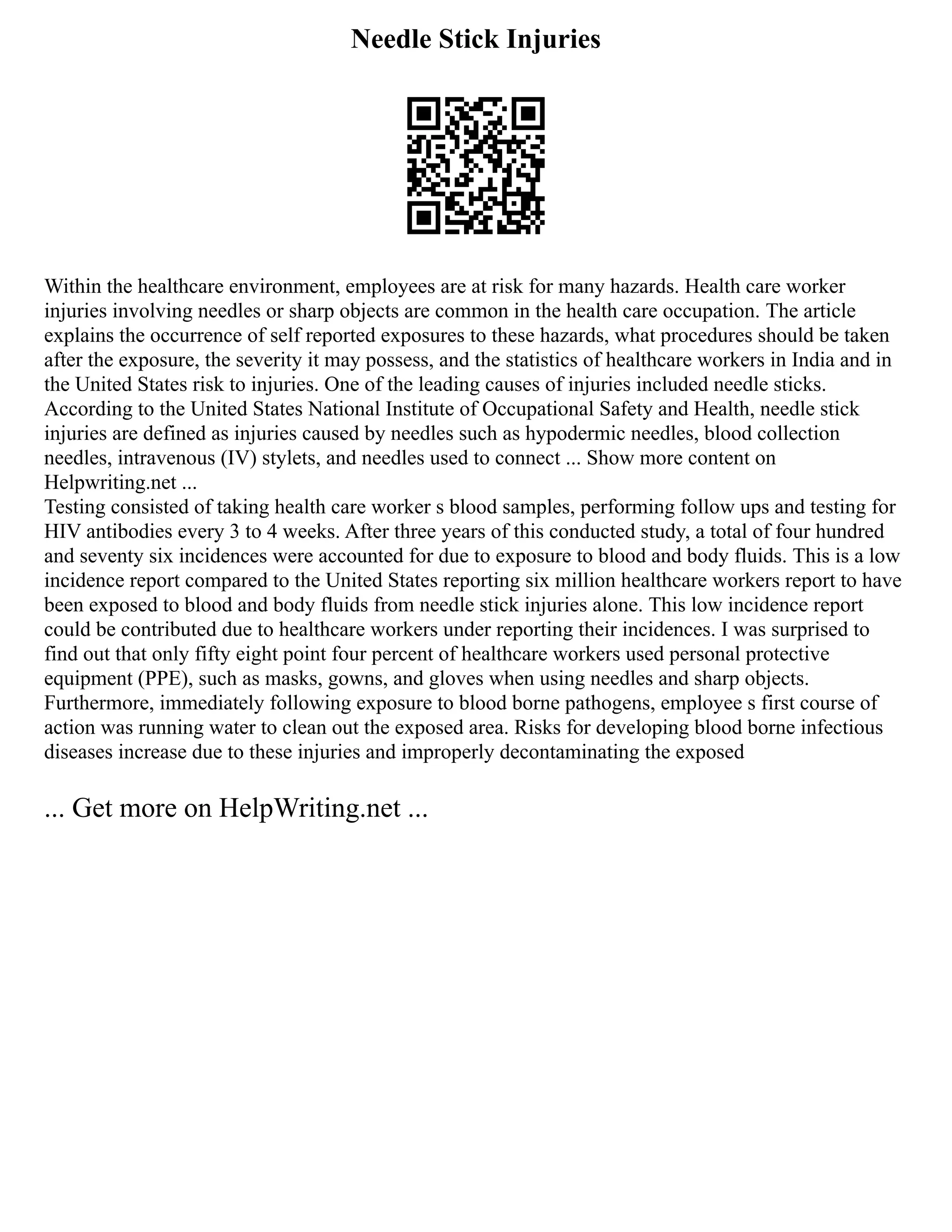 Needle Stick Injuries
Within the healthcare environment, employees are at risk for many hazards. Health care worker
injuries involving needles or sharp objects are common in the health care occupation. The article
explains the occurrence of self reported exposures to these hazards, what procedures should be taken
after the exposure, the severity it may possess, and the statistics of healthcare workers in India and in
the United States risk to injuries. One of the leading causes of injuries included needle sticks.
According to the United States National Institute of Occupational Safety and Health, needle stick
injuries are defined as injuries caused by needles such as hypodermic needles, blood collection
needles, intravenous (IV) stylets, and needles used to connect ... Show more content on
Helpwriting.net ...
Testing consisted of taking health care worker s blood samples, performing follow ups and testing for
HIV antibodies every 3 to 4 weeks. After three years of this conducted study, a total of four hundred
and seventy six incidences were accounted for due to exposure to blood and body fluids. This is a low
incidence report compared to the United States reporting six million healthcare workers report to have
been exposed to blood and body fluids from needle stick injuries alone. This low incidence report
could be contributed due to healthcare workers under reporting their incidences. I was surprised to
find out that only fifty eight point four percent of healthcare workers used personal protective
equipment (PPE), such as masks, gowns, and gloves when using needles and sharp objects.
Furthermore, immediately following exposure to blood borne pathogens, employee s first course of
action was running water to clean out the exposed area. Risks for developing blood borne infectious
diseases increase due to these injuries and improperly decontaminating the exposed
... Get more on HelpWriting.net ...
 