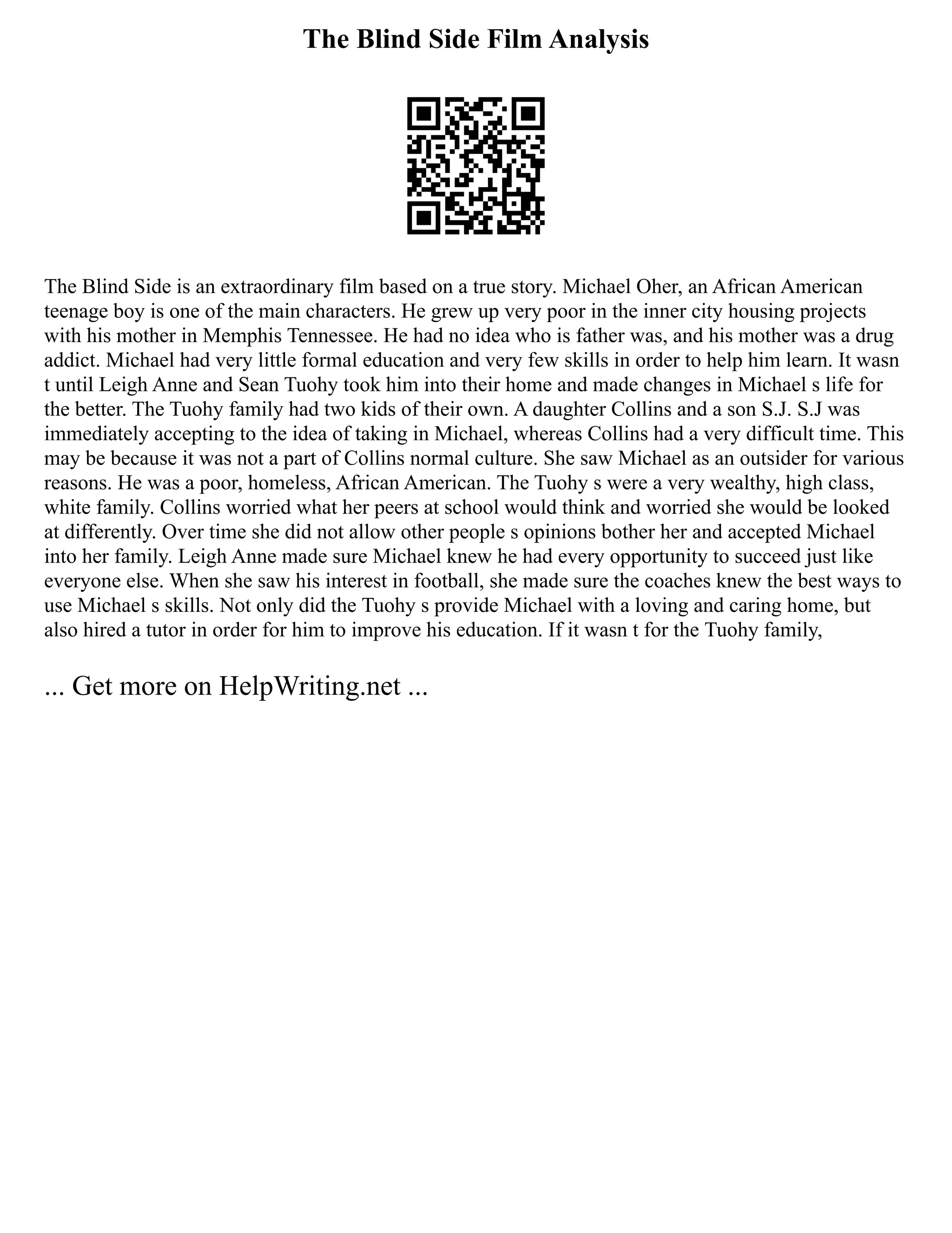 The Blind Side Film Analysis
The Blind Side is an extraordinary film based on a true story. Michael Oher, an African American
teenage boy is one of the main characters. He grew up very poor in the inner city housing projects
with his mother in Memphis Tennessee. He had no idea who is father was, and his mother was a drug
addict. Michael had very little formal education and very few skills in order to help him learn. It wasn
t until Leigh Anne and Sean Tuohy took him into their home and made changes in Michael s life for
the better. The Tuohy family had two kids of their own. A daughter Collins and a son S.J. S.J was
immediately accepting to the idea of taking in Michael, whereas Collins had a very difficult time. This
may be because it was not a part of Collins normal culture. She saw Michael as an outsider for various
reasons. He was a poor, homeless, African American. The Tuohy s were a very wealthy, high class,
white family. Collins worried what her peers at school would think and worried she would be looked
at differently. Over time she did not allow other people s opinions bother her and accepted Michael
into her family. Leigh Anne made sure Michael knew he had every opportunity to succeed just like
everyone else. When she saw his interest in football, she made sure the coaches knew the best ways to
use Michael s skills. Not only did the Tuohy s provide Michael with a loving and caring home, but
also hired a tutor in order for him to improve his education. If it wasn t for the Tuohy family,
... Get more on HelpWriting.net ...
 