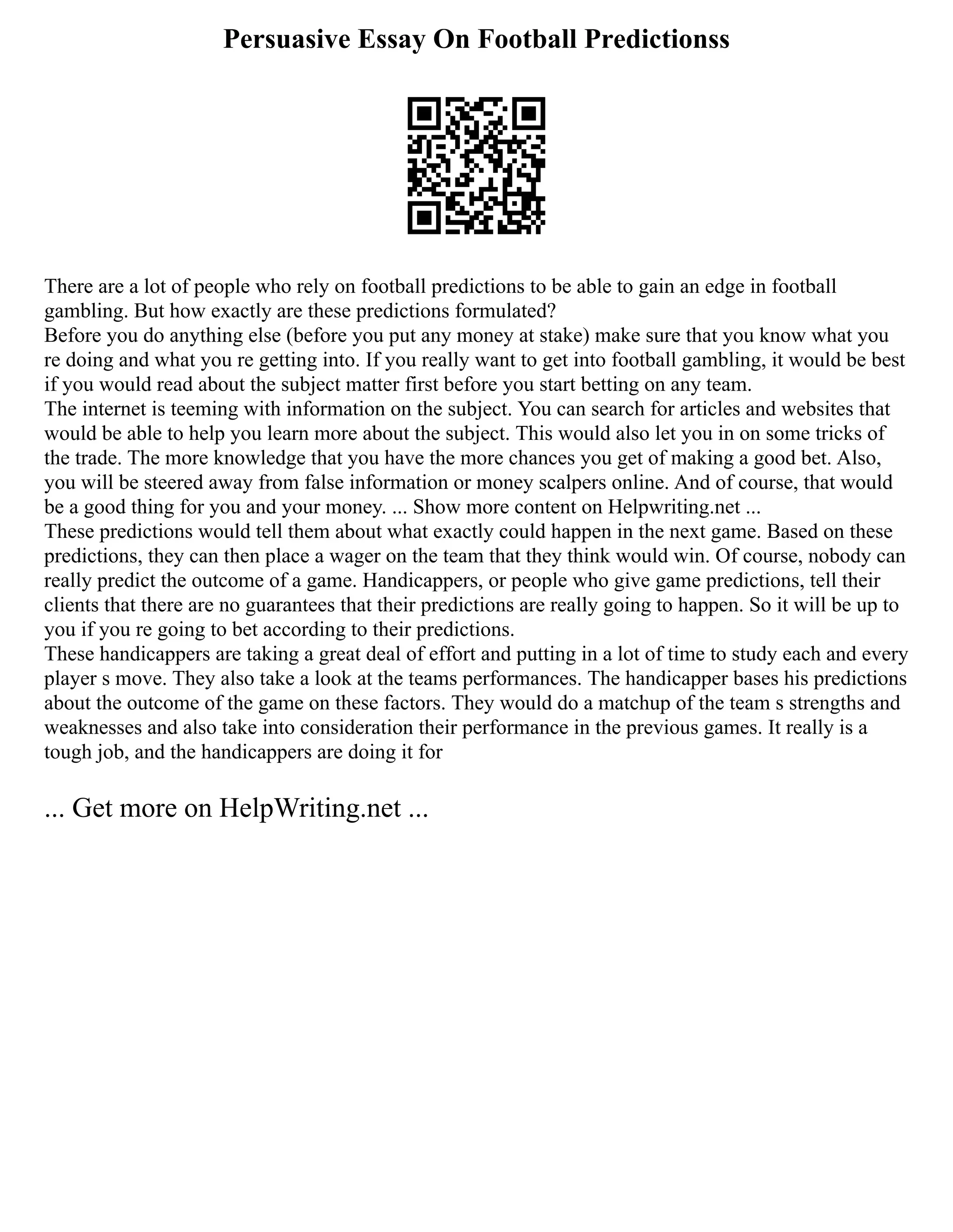 Persuasive Essay On Football Predictionss
There are a lot of people who rely on football predictions to be able to gain an edge in football
gambling. But how exactly are these predictions formulated?
Before you do anything else (before you put any money at stake) make sure that you know what you
re doing and what you re getting into. If you really want to get into football gambling, it would be best
if you would read about the subject matter first before you start betting on any team.
The internet is teeming with information on the subject. You can search for articles and websites that
would be able to help you learn more about the subject. This would also let you in on some tricks of
the trade. The more knowledge that you have the more chances you get of making a good bet. Also,
you will be steered away from false information or money scalpers online. And of course, that would
be a good thing for you and your money. ... Show more content on Helpwriting.net ...
These predictions would tell them about what exactly could happen in the next game. Based on these
predictions, they can then place a wager on the team that they think would win. Of course, nobody can
really predict the outcome of a game. Handicappers, or people who give game predictions, tell their
clients that there are no guarantees that their predictions are really going to happen. So it will be up to
you if you re going to bet according to their predictions.
These handicappers are taking a great deal of effort and putting in a lot of time to study each and every
player s move. They also take a look at the teams performances. The handicapper bases his predictions
about the outcome of the game on these factors. They would do a matchup of the team s strengths and
weaknesses and also take into consideration their performance in the previous games. It really is a
tough job, and the handicappers are doing it for
... Get more on HelpWriting.net ...
 