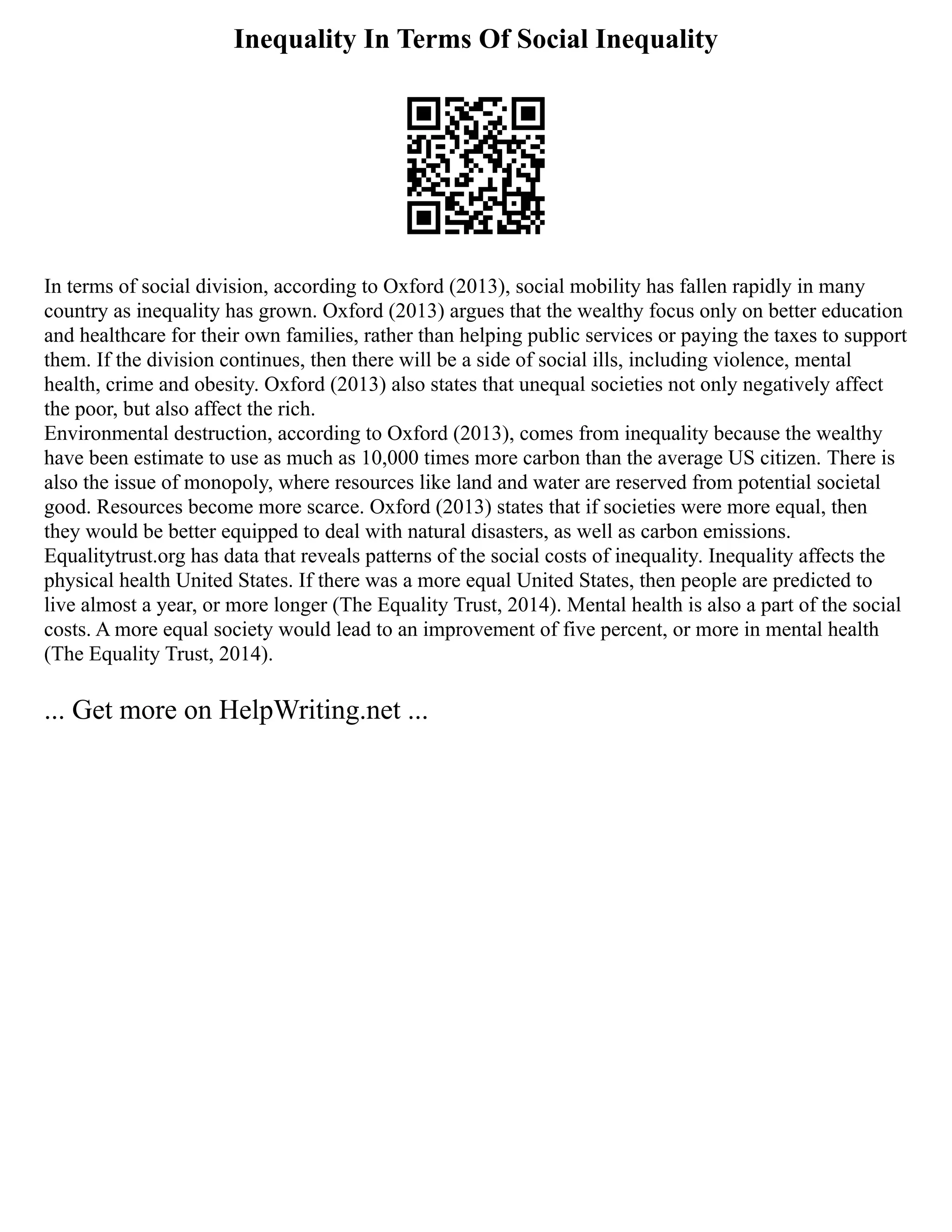 Inequality In Terms Of Social Inequality
In terms of social division, according to Oxford (2013), social mobility has fallen rapidly in many
country as inequality has grown. Oxford (2013) argues that the wealthy focus only on better education
and healthcare for their own families, rather than helping public services or paying the taxes to support
them. If the division continues, then there will be a side of social ills, including violence, mental
health, crime and obesity. Oxford (2013) also states that unequal societies not only negatively affect
the poor, but also affect the rich.
Environmental destruction, according to Oxford (2013), comes from inequality because the wealthy
have been estimate to use as much as 10,000 times more carbon than the average US citizen. There is
also the issue of monopoly, where resources like land and water are reserved from potential societal
good. Resources become more scarce. Oxford (2013) states that if societies were more equal, then
they would be better equipped to deal with natural disasters, as well as carbon emissions.
Equalitytrust.org has data that reveals patterns of the social costs of inequality. Inequality affects the
physical health United States. If there was a more equal United States, then people are predicted to
live almost a year, or more longer (The Equality Trust, 2014). Mental health is also a part of the social
costs. A more equal society would lead to an improvement of five percent, or more in mental health
(The Equality Trust, 2014).
... Get more on HelpWriting.net ...
 
