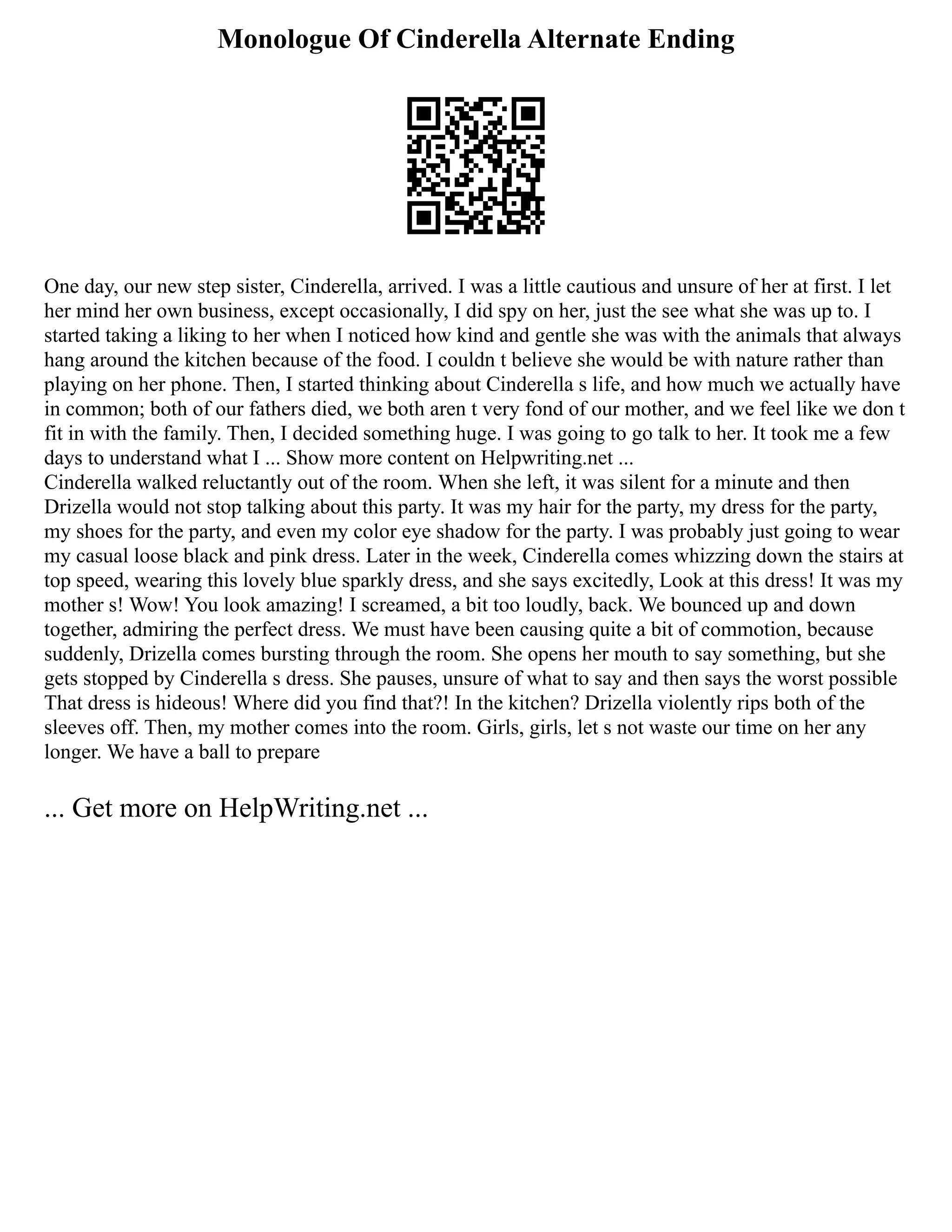 Monologue Of Cinderella Alternate Ending
One day, our new step sister, Cinderella, arrived. I was a little cautious and unsure of her at first. I let
her mind her own business, except occasionally, I did spy on her, just the see what she was up to. I
started taking a liking to her when I noticed how kind and gentle she was with the animals that always
hang around the kitchen because of the food. I couldn t believe she would be with nature rather than
playing on her phone. Then, I started thinking about Cinderella s life, and how much we actually have
in common; both of our fathers died, we both aren t very fond of our mother, and we feel like we don t
fit in with the family. Then, I decided something huge. I was going to go talk to her. It took me a few
days to understand what I ... Show more content on Helpwriting.net ...
Cinderella walked reluctantly out of the room. When she left, it was silent for a minute and then
Drizella would not stop talking about this party. It was my hair for the party, my dress for the party,
my shoes for the party, and even my color eye shadow for the party. I was probably just going to wear
my casual loose black and pink dress. Later in the week, Cinderella comes whizzing down the stairs at
top speed, wearing this lovely blue sparkly dress, and she says excitedly, Look at this dress! It was my
mother s! Wow! You look amazing! I screamed, a bit too loudly, back. We bounced up and down
together, admiring the perfect dress. We must have been causing quite a bit of commotion, because
suddenly, Drizella comes bursting through the room. She opens her mouth to say something, but she
gets stopped by Cinderella s dress. She pauses, unsure of what to say and then says the worst possible
That dress is hideous! Where did you find that?! In the kitchen? Drizella violently rips both of the
sleeves off. Then, my mother comes into the room. Girls, girls, let s not waste our time on her any
longer. We have a ball to prepare
... Get more on HelpWriting.net ...
 