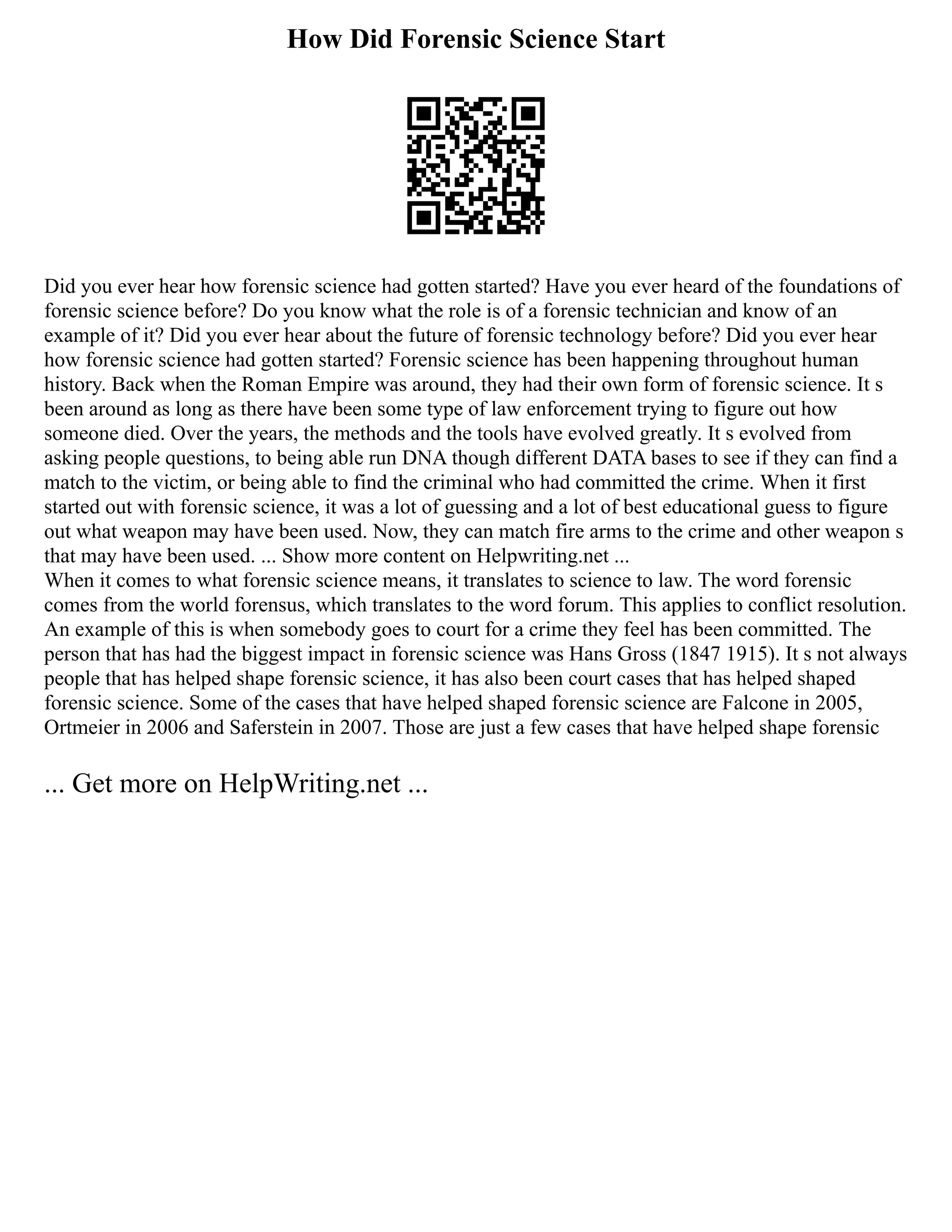 How Did Forensic Science Start
Did you ever hear how forensic science had gotten started? Have you ever heard of the foundations of
forensic science before? Do you know what the role is of a forensic technician and know of an
example of it? Did you ever hear about the future of forensic technology before? Did you ever hear
how forensic science had gotten started? Forensic science has been happening throughout human
history. Back when the Roman Empire was around, they had their own form of forensic science. It s
been around as long as there have been some type of law enforcement trying to figure out how
someone died. Over the years, the methods and the tools have evolved greatly. It s evolved from
asking people questions, to being able run DNA though different DATA bases to see if they can find a
match to the victim, or being able to find the criminal who had committed the crime. When it first
started out with forensic science, it was a lot of guessing and a lot of best educational guess to figure
out what weapon may have been used. Now, they can match fire arms to the crime and other weapon s
that may have been used. ... Show more content on Helpwriting.net ...
When it comes to what forensic science means, it translates to science to law. The word forensic
comes from the world forensus, which translates to the word forum. This applies to conflict resolution.
An example of this is when somebody goes to court for a crime they feel has been committed. The
person that has had the biggest impact in forensic science was Hans Gross (1847 1915). It s not always
people that has helped shape forensic science, it has also been court cases that has helped shaped
forensic science. Some of the cases that have helped shaped forensic science are Falcone in 2005,
Ortmeier in 2006 and Saferstein in 2007. Those are just a few cases that have helped shape forensic
... Get more on HelpWriting.net ...
 