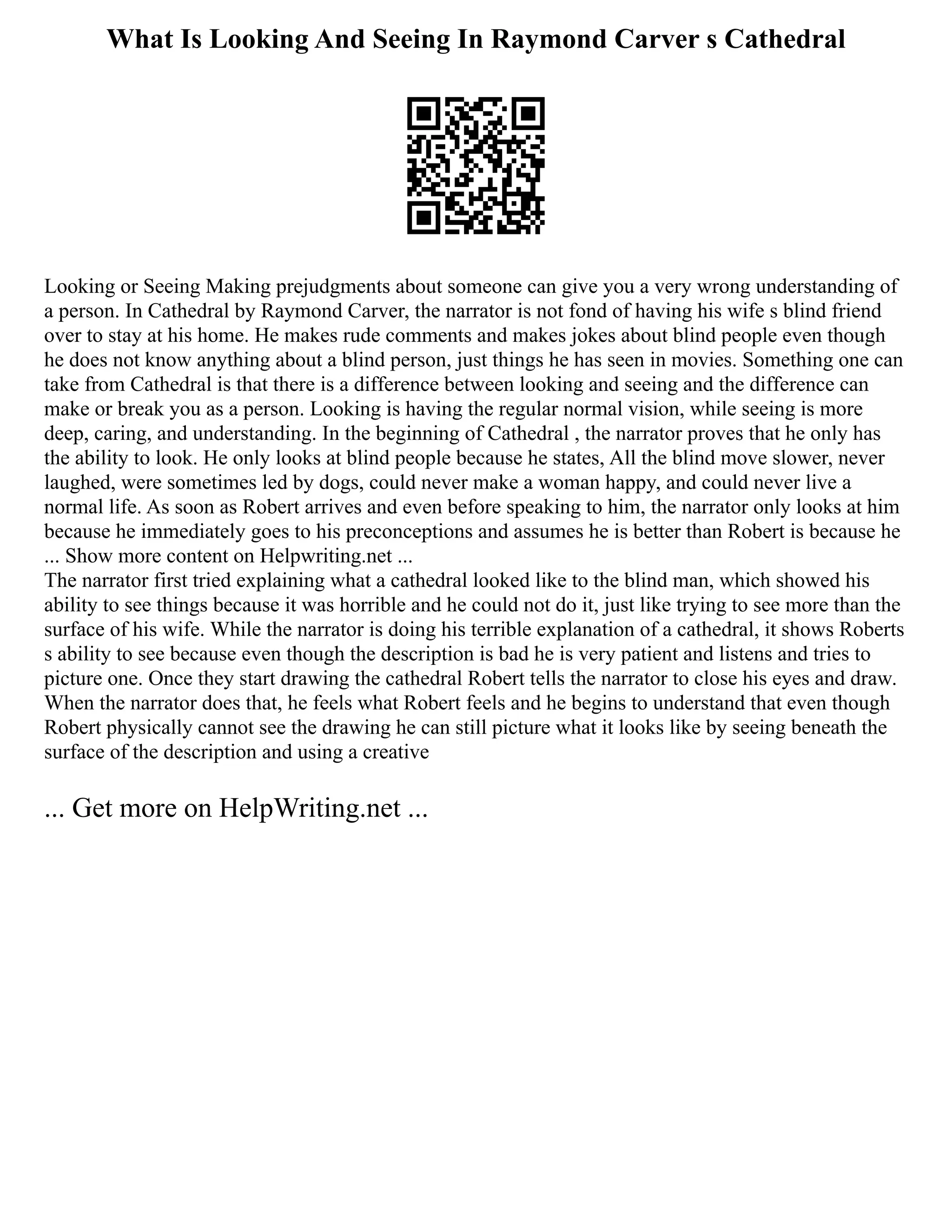 What Is Looking And Seeing In Raymond Carver s Cathedral
Looking or Seeing Making prejudgments about someone can give you a very wrong understanding of
a person. In Cathedral by Raymond Carver, the narrator is not fond of having his wife s blind friend
over to stay at his home. He makes rude comments and makes jokes about blind people even though
he does not know anything about a blind person, just things he has seen in movies. Something one can
take from Cathedral is that there is a difference between looking and seeing and the difference can
make or break you as a person. Looking is having the regular normal vision, while seeing is more
deep, caring, and understanding. In the beginning of Cathedral , the narrator proves that he only has
the ability to look. He only looks at blind people because he states, All the blind move slower, never
laughed, were sometimes led by dogs, could never make a woman happy, and could never live a
normal life. As soon as Robert arrives and even before speaking to him, the narrator only looks at him
because he immediately goes to his preconceptions and assumes he is better than Robert is because he
... Show more content on Helpwriting.net ...
The narrator first tried explaining what a cathedral looked like to the blind man, which showed his
ability to see things because it was horrible and he could not do it, just like trying to see more than the
surface of his wife. While the narrator is doing his terrible explanation of a cathedral, it shows Roberts
s ability to see because even though the description is bad he is very patient and listens and tries to
picture one. Once they start drawing the cathedral Robert tells the narrator to close his eyes and draw.
When the narrator does that, he feels what Robert feels and he begins to understand that even though
Robert physically cannot see the drawing he can still picture what it looks like by seeing beneath the
surface of the description and using a creative
... Get more on HelpWriting.net ...
 