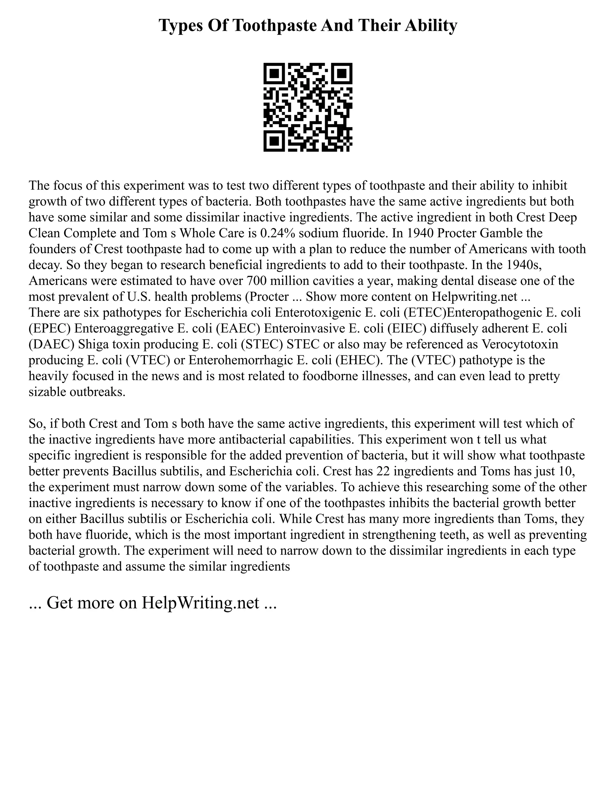 Types Of Toothpaste And Their Ability
The focus of this experiment was to test two different types of toothpaste and their ability to inhibit
growth of two different types of bacteria. Both toothpastes have the same active ingredients but both
have some similar and some dissimilar inactive ingredients. The active ingredient in both Crest Deep
Clean Complete and Tom s Whole Care is 0.24% sodium fluoride. In 1940 Procter Gamble the
founders of Crest toothpaste had to come up with a plan to reduce the number of Americans with tooth
decay. So they began to research beneficial ingredients to add to their toothpaste. In the 1940s,
Americans were estimated to have over 700 million cavities a year, making dental disease one of the
most prevalent of U.S. health problems (Procter ... Show more content on Helpwriting.net ...
There are six pathotypes for Escherichia coli Enterotoxigenic E. coli (ETEC)Enteropathogenic E. coli
(EPEC) Enteroaggregative E. coli (EAEC) Enteroinvasive E. coli (EIEC) diffusely adherent E. coli
(DAEC) Shiga toxin producing E. coli (STEC) STEC or also may be referenced as Verocytotoxin
producing E. coli (VTEC) or Enterohemorrhagic E. coli (EHEC). The (VTEC) pathotype is the
heavily focused in the news and is most related to foodborne illnesses, and can even lead to pretty
sizable outbreaks.
So, if both Crest and Tom s both have the same active ingredients, this experiment will test which of
the inactive ingredients have more antibacterial capabilities. This experiment won t tell us what
specific ingredient is responsible for the added prevention of bacteria, but it will show what toothpaste
better prevents Bacillus subtilis, and Escherichia coli. Crest has 22 ingredients and Toms has just 10,
the experiment must narrow down some of the variables. To achieve this researching some of the other
inactive ingredients is necessary to know if one of the toothpastes inhibits the bacterial growth better
on either Bacillus subtilis or Escherichia coli. While Crest has many more ingredients than Toms, they
both have fluoride, which is the most important ingredient in strengthening teeth, as well as preventing
bacterial growth. The experiment will need to narrow down to the dissimilar ingredients in each type
of toothpaste and assume the similar ingredients
... Get more on HelpWriting.net ...
 