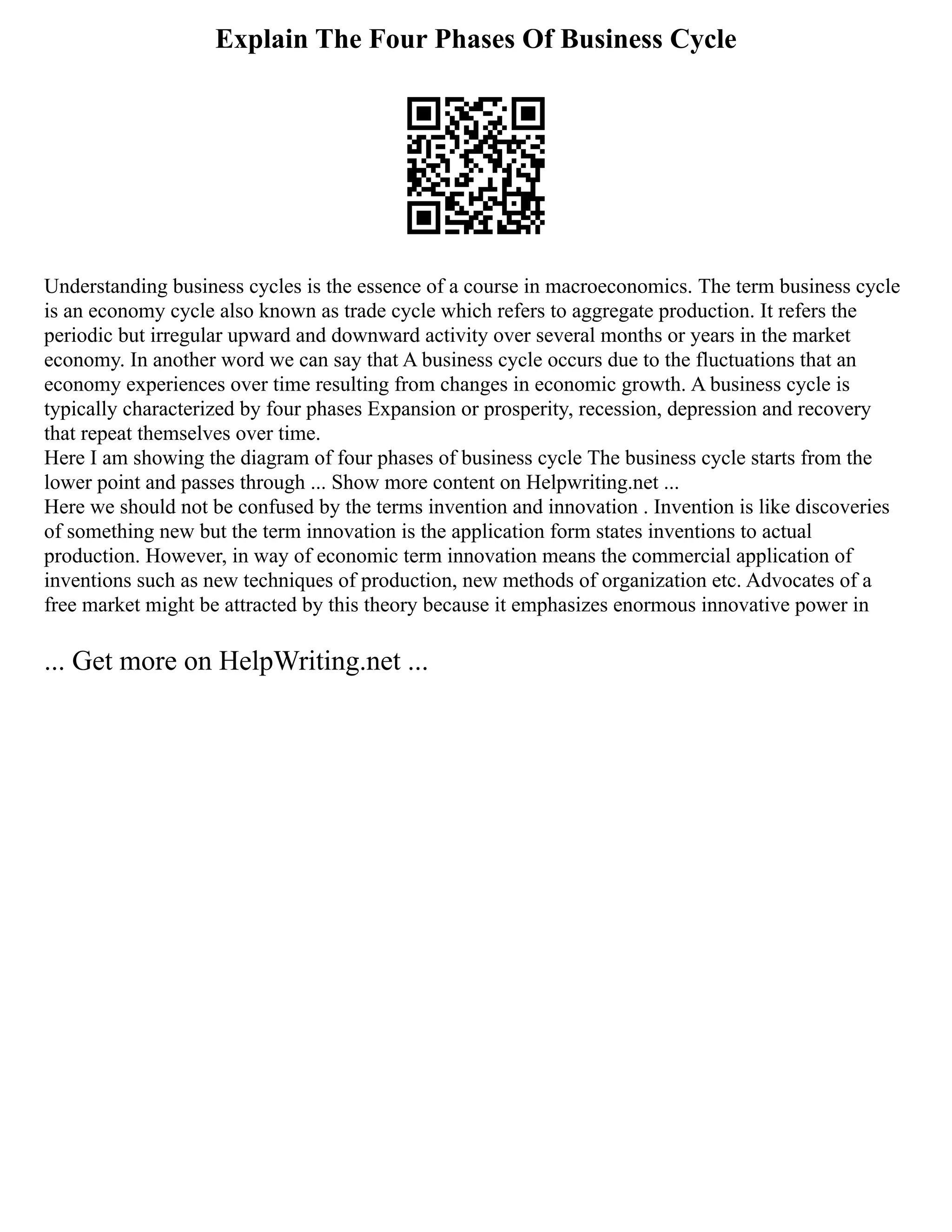 Explain The Four Phases Of Business Cycle
Understanding business cycles is the essence of a course in macroeconomics. The term business cycle
is an economy cycle also known as trade cycle which refers to aggregate production. It refers the
periodic but irregular upward and downward activity over several months or years in the market
economy. In another word we can say that A business cycle occurs due to the fluctuations that an
economy experiences over time resulting from changes in economic growth. A business cycle is
typically characterized by four phases Expansion or prosperity, recession, depression and recovery
that repeat themselves over time.
Here I am showing the diagram of four phases of business cycle The business cycle starts from the
lower point and passes through ... Show more content on Helpwriting.net ...
Here we should not be confused by the terms invention and innovation . Invention is like discoveries
of something new but the term innovation is the application form states inventions to actual
production. However, in way of economic term innovation means the commercial application of
inventions such as new techniques of production, new methods of organization etc. Advocates of a
free market might be attracted by this theory because it emphasizes enormous innovative power in
... Get more on HelpWriting.net ...
 