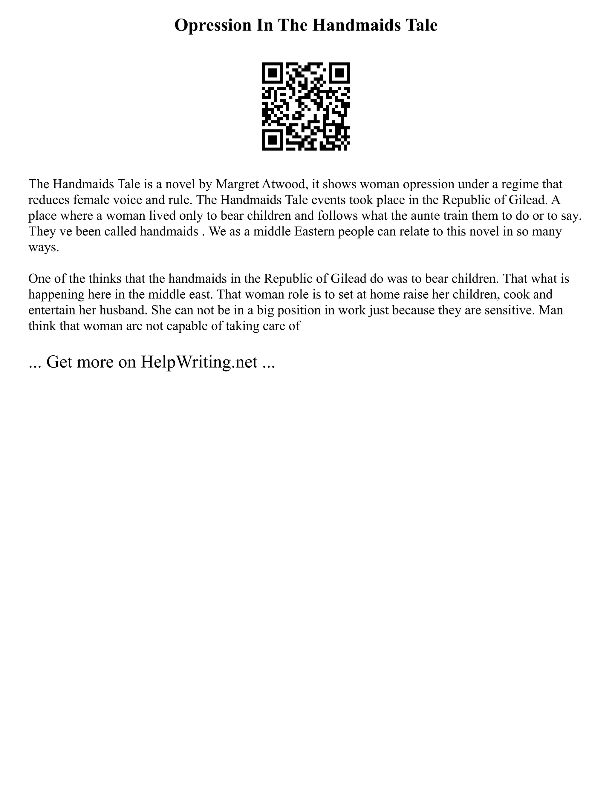 Opression In The Handmaids Tale
The Handmaids Tale is a novel by Margret Atwood, it shows woman opression under a regime that
reduces female voice and rule. The Handmaids Tale events took place in the Republic of Gilead. A
place where a woman lived only to bear children and follows what the aunte train them to do or to say.
They ve been called handmaids . We as a middle Eastern people can relate to this novel in so many
ways.
One of the thinks that the handmaids in the Republic of Gilead do was to bear children. That what is
happening here in the middle east. That woman role is to set at home raise her children, cook and
entertain her husband. She can not be in a big position in work just because they are sensitive. Man
think that woman are not capable of taking care of
... Get more on HelpWriting.net ...
 