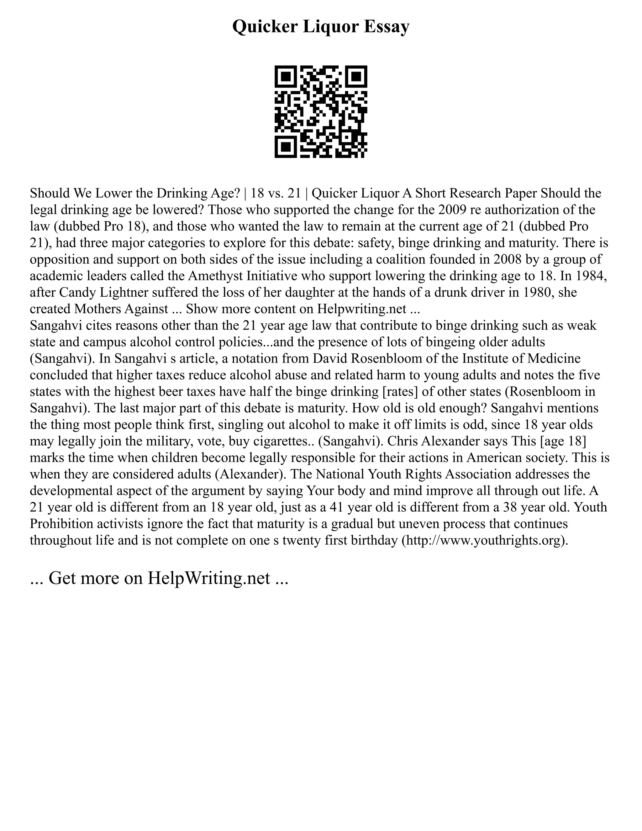 Quicker Liquor Essay
Should We Lower the Drinking Age? | 18 vs. 21 | Quicker Liquor A Short Research Paper Should the
legal drinking age be lowered? Those who supported the change for the 2009 re authorization of the
law (dubbed Pro 18), and those who wanted the law to remain at the current age of 21 (dubbed Pro
21), had three major categories to explore for this debate: safety, binge drinking and maturity. There is
opposition and support on both sides of the issue including a coalition founded in 2008 by a group of
academic leaders called the Amethyst Initiative who support lowering the drinking age to 18. In 1984,
after Candy Lightner suffered the loss of her daughter at the hands of a drunk driver in 1980, she
created Mothers Against ... Show more content on Helpwriting.net ...
Sangahvi cites reasons other than the 21 year age law that contribute to binge drinking such as weak
state and campus alcohol control policies...and the presence of lots of bingeing older adults
(Sangahvi). In Sangahvi s article, a notation from David Rosenbloom of the Institute of Medicine
concluded that higher taxes reduce alcohol abuse and related harm to young adults and notes the five
states with the highest beer taxes have half the binge drinking [rates] of other states (Rosenbloom in
Sangahvi). The last major part of this debate is maturity. How old is old enough? Sangahvi mentions
the thing most people think first, singling out alcohol to make it off limits is odd, since 18 year olds
may legally join the military, vote, buy cigarettes.. (Sangahvi). Chris Alexander says This [age 18]
marks the time when children become legally responsible for their actions in American society. This is
when they are considered adults (Alexander). The National Youth Rights Association addresses the
developmental aspect of the argument by saying Your body and mind improve all through out life. A
21 year old is different from an 18 year old, just as a 41 year old is different from a 38 year old. Youth
Prohibition activists ignore the fact that maturity is a gradual but uneven process that continues
throughout life and is not complete on one s twenty first birthday (http://www.youthrights.org).
... Get more on HelpWriting.net ...
 